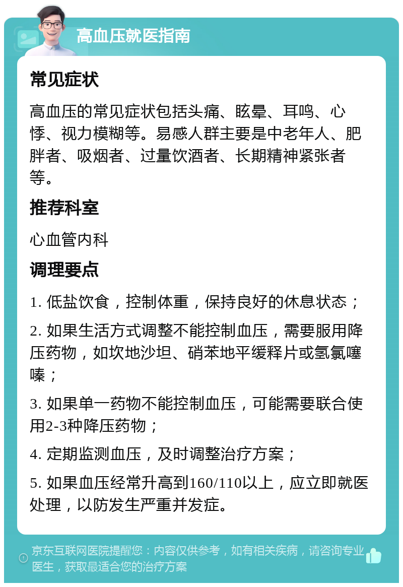 高血压就医指南 常见症状 高血压的常见症状包括头痛、眩晕、耳鸣、心悸、视力模糊等。易感人群主要是中老年人、肥胖者、吸烟者、过量饮酒者、长期精神紧张者等。 推荐科室 心血管内科 调理要点 1. 低盐饮食，控制体重，保持良好的休息状态； 2. 如果生活方式调整不能控制血压，需要服用降压药物，如坎地沙坦、硝苯地平缓释片或氢氯噻嗪； 3. 如果单一药物不能控制血压，可能需要联合使用2-3种降压药物； 4. 定期监测血压，及时调整治疗方案； 5. 如果血压经常升高到160/110以上，应立即就医处理，以防发生严重并发症。