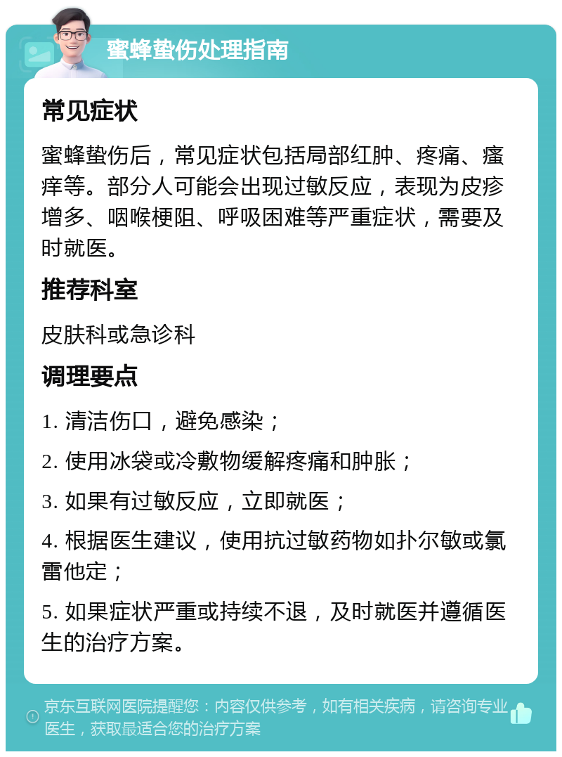 蜜蜂蛰伤处理指南 常见症状 蜜蜂蛰伤后，常见症状包括局部红肿、疼痛、瘙痒等。部分人可能会出现过敏反应，表现为皮疹增多、咽喉梗阻、呼吸困难等严重症状，需要及时就医。 推荐科室 皮肤科或急诊科 调理要点 1. 清洁伤口，避免感染； 2. 使用冰袋或冷敷物缓解疼痛和肿胀； 3. 如果有过敏反应，立即就医； 4. 根据医生建议，使用抗过敏药物如扑尔敏或氯雷他定； 5. 如果症状严重或持续不退，及时就医并遵循医生的治疗方案。