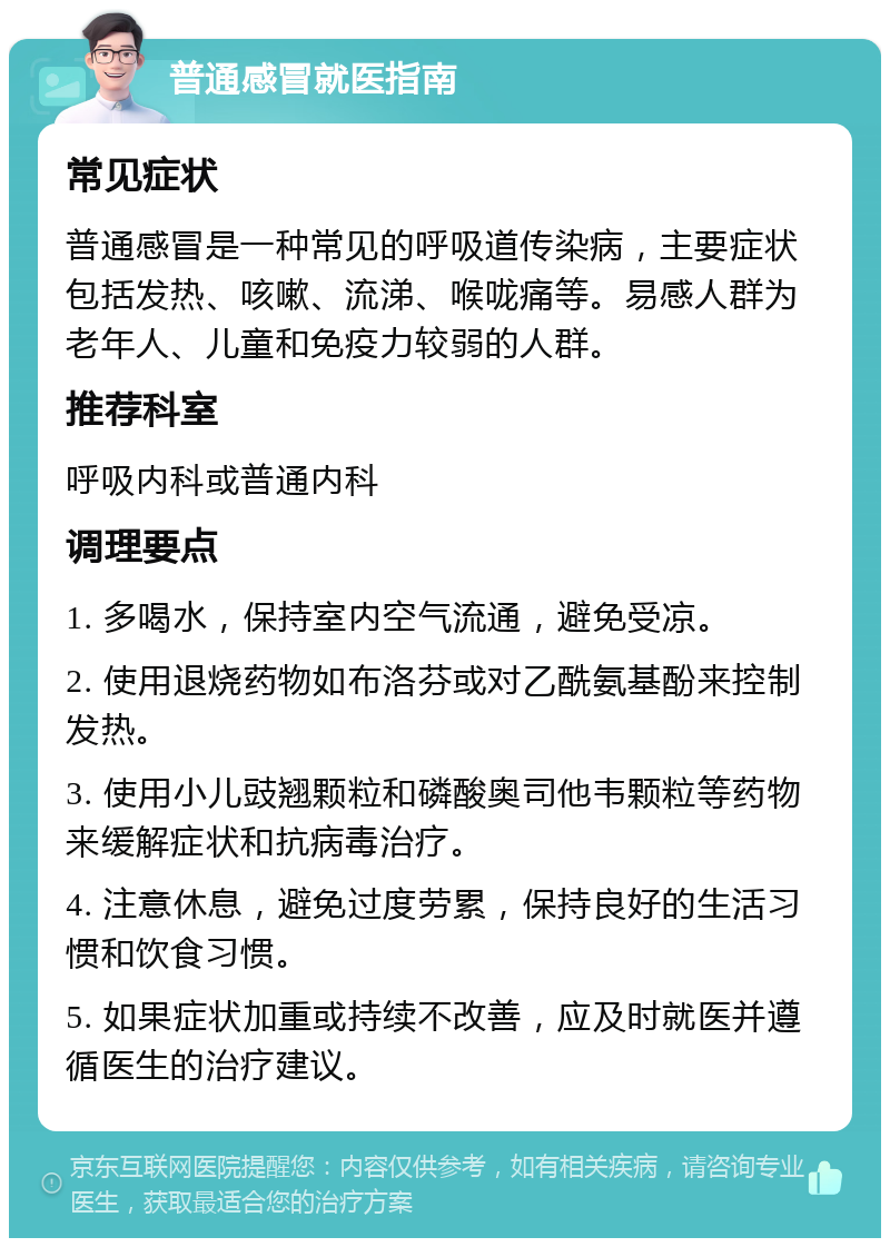 普通感冒就医指南 常见症状 普通感冒是一种常见的呼吸道传染病，主要症状包括发热、咳嗽、流涕、喉咙痛等。易感人群为老年人、儿童和免疫力较弱的人群。 推荐科室 呼吸内科或普通内科 调理要点 1. 多喝水，保持室内空气流通，避免受凉。 2. 使用退烧药物如布洛芬或对乙酰氨基酚来控制发热。 3. 使用小儿豉翘颗粒和磷酸奥司他韦颗粒等药物来缓解症状和抗病毒治疗。 4. 注意休息，避免过度劳累，保持良好的生活习惯和饮食习惯。 5. 如果症状加重或持续不改善，应及时就医并遵循医生的治疗建议。