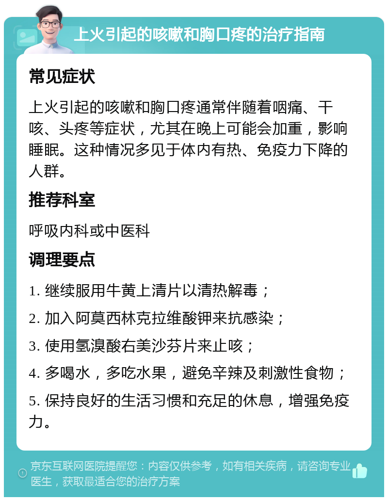 上火引起的咳嗽和胸口疼的治疗指南 常见症状 上火引起的咳嗽和胸口疼通常伴随着咽痛、干咳、头疼等症状，尤其在晚上可能会加重，影响睡眠。这种情况多见于体内有热、免疫力下降的人群。 推荐科室 呼吸内科或中医科 调理要点 1. 继续服用牛黄上清片以清热解毒； 2. 加入阿莫西林克拉维酸钾来抗感染； 3. 使用氢溴酸右美沙芬片来止咳； 4. 多喝水，多吃水果，避免辛辣及刺激性食物； 5. 保持良好的生活习惯和充足的休息，增强免疫力。