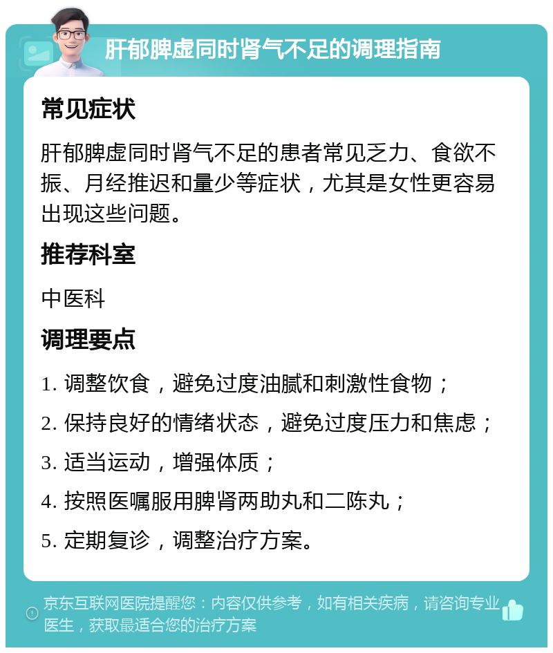 肝郁脾虚同时肾气不足的调理指南 常见症状 肝郁脾虚同时肾气不足的患者常见乏力、食欲不振、月经推迟和量少等症状，尤其是女性更容易出现这些问题。 推荐科室 中医科 调理要点 1. 调整饮食，避免过度油腻和刺激性食物； 2. 保持良好的情绪状态，避免过度压力和焦虑； 3. 适当运动，增强体质； 4. 按照医嘱服用脾肾两助丸和二陈丸； 5. 定期复诊，调整治疗方案。