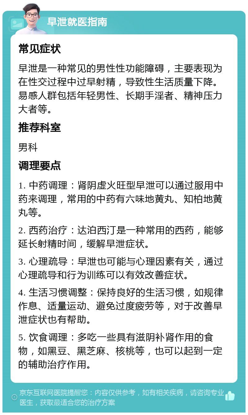 早泄就医指南 常见症状 早泄是一种常见的男性性功能障碍，主要表现为在性交过程中过早射精，导致性生活质量下降。易感人群包括年轻男性、长期手淫者、精神压力大者等。 推荐科室 男科 调理要点 1. 中药调理：肾阴虚火旺型早泄可以通过服用中药来调理，常用的中药有六味地黄丸、知柏地黄丸等。 2. 西药治疗：达泊西汀是一种常用的西药，能够延长射精时间，缓解早泄症状。 3. 心理疏导：早泄也可能与心理因素有关，通过心理疏导和行为训练可以有效改善症状。 4. 生活习惯调整：保持良好的生活习惯，如规律作息、适量运动、避免过度疲劳等，对于改善早泄症状也有帮助。 5. 饮食调理：多吃一些具有滋阴补肾作用的食物，如黑豆、黑芝麻、核桃等，也可以起到一定的辅助治疗作用。