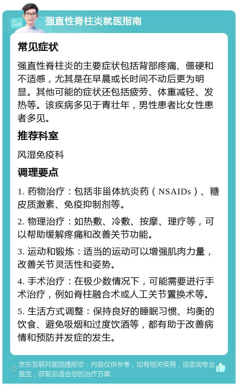 强直性脊柱炎就医指南 常见症状 强直性脊柱炎的主要症状包括背部疼痛、僵硬和不适感，尤其是在早晨或长时间不动后更为明显。其他可能的症状还包括疲劳、体重减轻、发热等。该疾病多见于青壮年，男性患者比女性患者多见。 推荐科室 风湿免疫科 调理要点 1. 药物治疗：包括非甾体抗炎药（NSAIDs）、糖皮质激素、免疫抑制剂等。 2. 物理治疗：如热敷、冷敷、按摩、理疗等，可以帮助缓解疼痛和改善关节功能。 3. 运动和锻炼：适当的运动可以增强肌肉力量，改善关节灵活性和姿势。 4. 手术治疗：在极少数情况下，可能需要进行手术治疗，例如脊柱融合术或人工关节置换术等。 5. 生活方式调整：保持良好的睡眠习惯、均衡的饮食、避免吸烟和过度饮酒等，都有助于改善病情和预防并发症的发生。