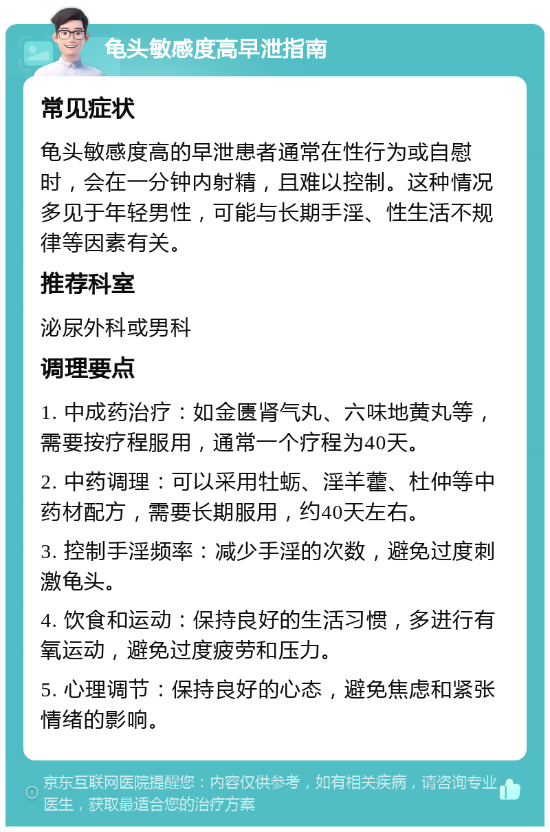 龟头敏感度高早泄指南 常见症状 龟头敏感度高的早泄患者通常在性行为或自慰时，会在一分钟内射精，且难以控制。这种情况多见于年轻男性，可能与长期手淫、性生活不规律等因素有关。 推荐科室 泌尿外科或男科 调理要点 1. 中成药治疗：如金匮肾气丸、六味地黄丸等，需要按疗程服用，通常一个疗程为40天。 2. 中药调理：可以采用牡蛎、淫羊藿、杜仲等中药材配方，需要长期服用，约40天左右。 3. 控制手淫频率：减少手淫的次数，避免过度刺激龟头。 4. 饮食和运动：保持良好的生活习惯，多进行有氧运动，避免过度疲劳和压力。 5. 心理调节：保持良好的心态，避免焦虑和紧张情绪的影响。