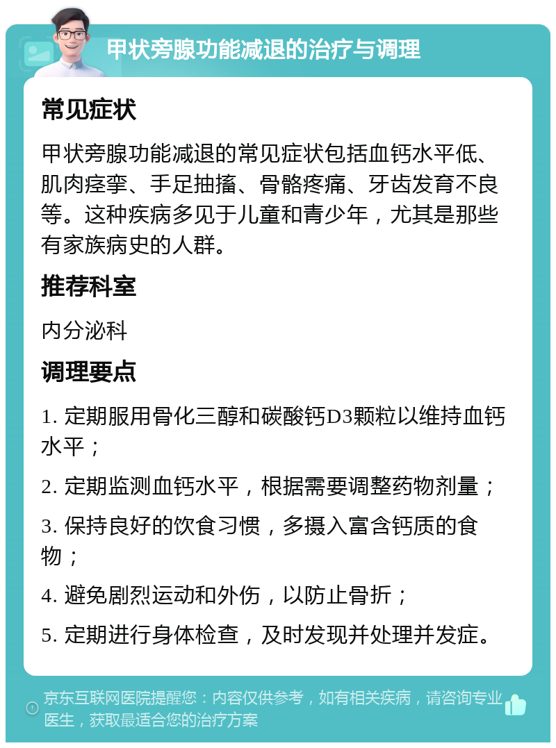 甲状旁腺功能减退的治疗与调理 常见症状 甲状旁腺功能减退的常见症状包括血钙水平低、肌肉痉挛、手足抽搐、骨骼疼痛、牙齿发育不良等。这种疾病多见于儿童和青少年，尤其是那些有家族病史的人群。 推荐科室 内分泌科 调理要点 1. 定期服用骨化三醇和碳酸钙D3颗粒以维持血钙水平； 2. 定期监测血钙水平，根据需要调整药物剂量； 3. 保持良好的饮食习惯，多摄入富含钙质的食物； 4. 避免剧烈运动和外伤，以防止骨折； 5. 定期进行身体检查，及时发现并处理并发症。