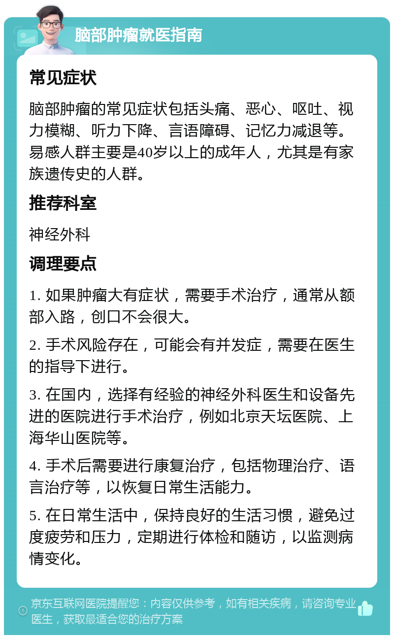 脑部肿瘤就医指南 常见症状 脑部肿瘤的常见症状包括头痛、恶心、呕吐、视力模糊、听力下降、言语障碍、记忆力减退等。易感人群主要是40岁以上的成年人，尤其是有家族遗传史的人群。 推荐科室 神经外科 调理要点 1. 如果肿瘤大有症状，需要手术治疗，通常从额部入路，创口不会很大。 2. 手术风险存在，可能会有并发症，需要在医生的指导下进行。 3. 在国内，选择有经验的神经外科医生和设备先进的医院进行手术治疗，例如北京天坛医院、上海华山医院等。 4. 手术后需要进行康复治疗，包括物理治疗、语言治疗等，以恢复日常生活能力。 5. 在日常生活中，保持良好的生活习惯，避免过度疲劳和压力，定期进行体检和随访，以监测病情变化。