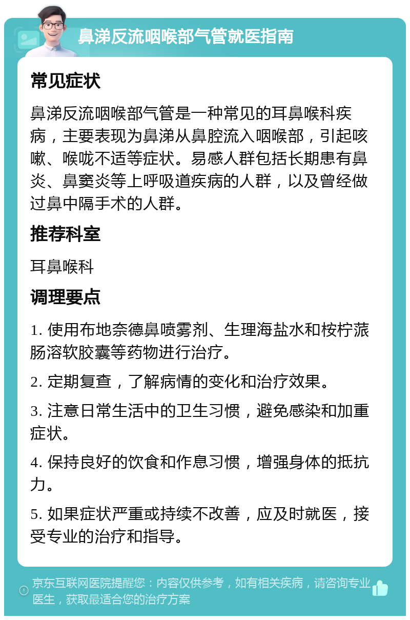 鼻涕反流咽喉部气管就医指南 常见症状 鼻涕反流咽喉部气管是一种常见的耳鼻喉科疾病，主要表现为鼻涕从鼻腔流入咽喉部，引起咳嗽、喉咙不适等症状。易感人群包括长期患有鼻炎、鼻窦炎等上呼吸道疾病的人群，以及曾经做过鼻中隔手术的人群。 推荐科室 耳鼻喉科 调理要点 1. 使用布地奈德鼻喷雾剂、生理海盐水和桉柠蒎肠溶软胶囊等药物进行治疗。 2. 定期复查，了解病情的变化和治疗效果。 3. 注意日常生活中的卫生习惯，避免感染和加重症状。 4. 保持良好的饮食和作息习惯，增强身体的抵抗力。 5. 如果症状严重或持续不改善，应及时就医，接受专业的治疗和指导。