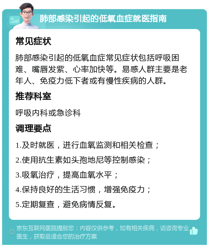 肺部感染引起的低氧血症就医指南 常见症状 肺部感染引起的低氧血症常见症状包括呼吸困难、嘴唇发紫、心率加快等。易感人群主要是老年人、免疫力低下者或有慢性疾病的人群。 推荐科室 呼吸内科或急诊科 调理要点 1.及时就医，进行血氧监测和相关检查； 2.使用抗生素如头孢地尼等控制感染； 3.吸氧治疗，提高血氧水平； 4.保持良好的生活习惯，增强免疫力； 5.定期复查，避免病情反复。