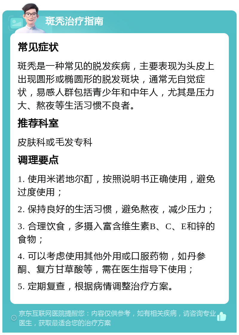 斑秃治疗指南 常见症状 斑秃是一种常见的脱发疾病，主要表现为头皮上出现圆形或椭圆形的脱发斑块，通常无自觉症状，易感人群包括青少年和中年人，尤其是压力大、熬夜等生活习惯不良者。 推荐科室 皮肤科或毛发专科 调理要点 1. 使用米诺地尔酊，按照说明书正确使用，避免过度使用； 2. 保持良好的生活习惯，避免熬夜，减少压力； 3. 合理饮食，多摄入富含维生素B、C、E和锌的食物； 4. 可以考虑使用其他外用或口服药物，如丹参酮、复方甘草酸等，需在医生指导下使用； 5. 定期复查，根据病情调整治疗方案。