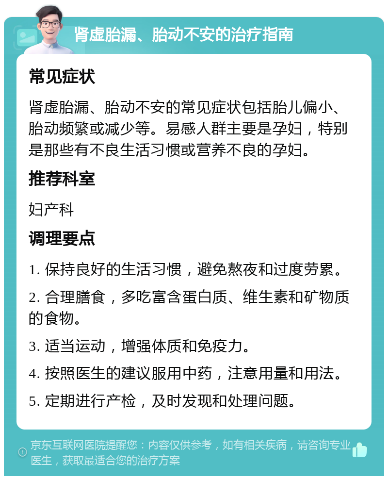 肾虚胎漏、胎动不安的治疗指南 常见症状 肾虚胎漏、胎动不安的常见症状包括胎儿偏小、胎动频繁或减少等。易感人群主要是孕妇，特别是那些有不良生活习惯或营养不良的孕妇。 推荐科室 妇产科 调理要点 1. 保持良好的生活习惯，避免熬夜和过度劳累。 2. 合理膳食，多吃富含蛋白质、维生素和矿物质的食物。 3. 适当运动，增强体质和免疫力。 4. 按照医生的建议服用中药，注意用量和用法。 5. 定期进行产检，及时发现和处理问题。