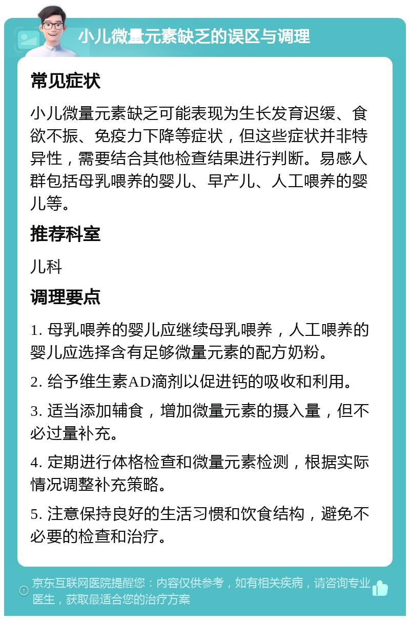 小儿微量元素缺乏的误区与调理 常见症状 小儿微量元素缺乏可能表现为生长发育迟缓、食欲不振、免疫力下降等症状，但这些症状并非特异性，需要结合其他检查结果进行判断。易感人群包括母乳喂养的婴儿、早产儿、人工喂养的婴儿等。 推荐科室 儿科 调理要点 1. 母乳喂养的婴儿应继续母乳喂养，人工喂养的婴儿应选择含有足够微量元素的配方奶粉。 2. 给予维生素AD滴剂以促进钙的吸收和利用。 3. 适当添加辅食，增加微量元素的摄入量，但不必过量补充。 4. 定期进行体格检查和微量元素检测，根据实际情况调整补充策略。 5. 注意保持良好的生活习惯和饮食结构，避免不必要的检查和治疗。