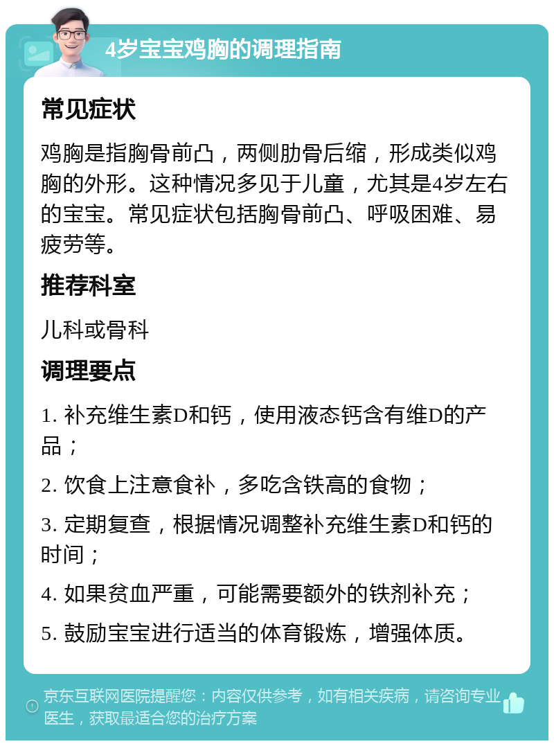 4岁宝宝鸡胸的调理指南 常见症状 鸡胸是指胸骨前凸，两侧肋骨后缩，形成类似鸡胸的外形。这种情况多见于儿童，尤其是4岁左右的宝宝。常见症状包括胸骨前凸、呼吸困难、易疲劳等。 推荐科室 儿科或骨科 调理要点 1. 补充维生素D和钙，使用液态钙含有维D的产品； 2. 饮食上注意食补，多吃含铁高的食物； 3. 定期复查，根据情况调整补充维生素D和钙的时间； 4. 如果贫血严重，可能需要额外的铁剂补充； 5. 鼓励宝宝进行适当的体育锻炼，增强体质。