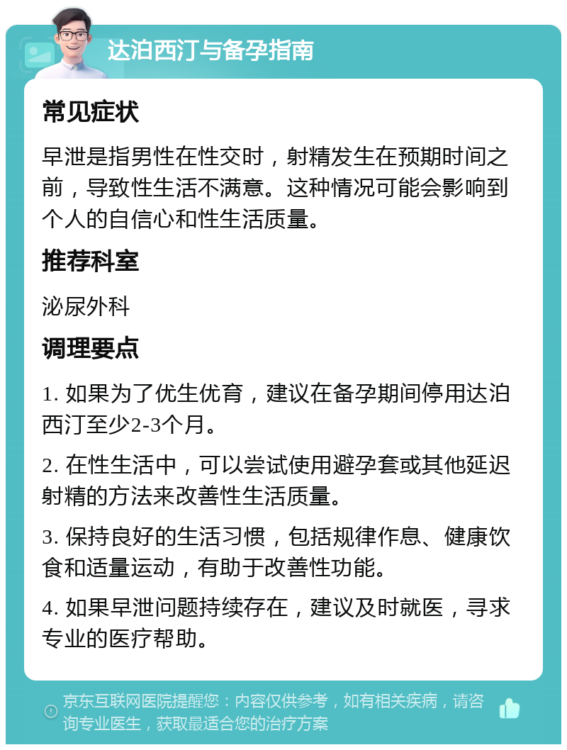 达泊西汀与备孕指南 常见症状 早泄是指男性在性交时，射精发生在预期时间之前，导致性生活不满意。这种情况可能会影响到个人的自信心和性生活质量。 推荐科室 泌尿外科 调理要点 1. 如果为了优生优育，建议在备孕期间停用达泊西汀至少2-3个月。 2. 在性生活中，可以尝试使用避孕套或其他延迟射精的方法来改善性生活质量。 3. 保持良好的生活习惯，包括规律作息、健康饮食和适量运动，有助于改善性功能。 4. 如果早泄问题持续存在，建议及时就医，寻求专业的医疗帮助。