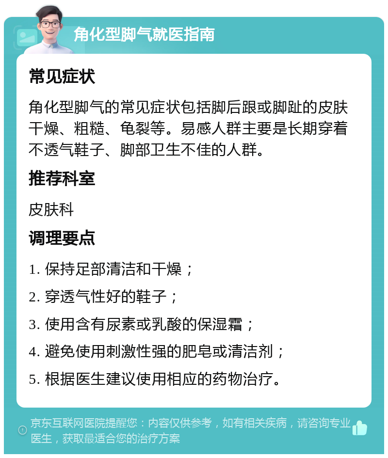 角化型脚气就医指南 常见症状 角化型脚气的常见症状包括脚后跟或脚趾的皮肤干燥、粗糙、龟裂等。易感人群主要是长期穿着不透气鞋子、脚部卫生不佳的人群。 推荐科室 皮肤科 调理要点 1. 保持足部清洁和干燥； 2. 穿透气性好的鞋子； 3. 使用含有尿素或乳酸的保湿霜； 4. 避免使用刺激性强的肥皂或清洁剂； 5. 根据医生建议使用相应的药物治疗。