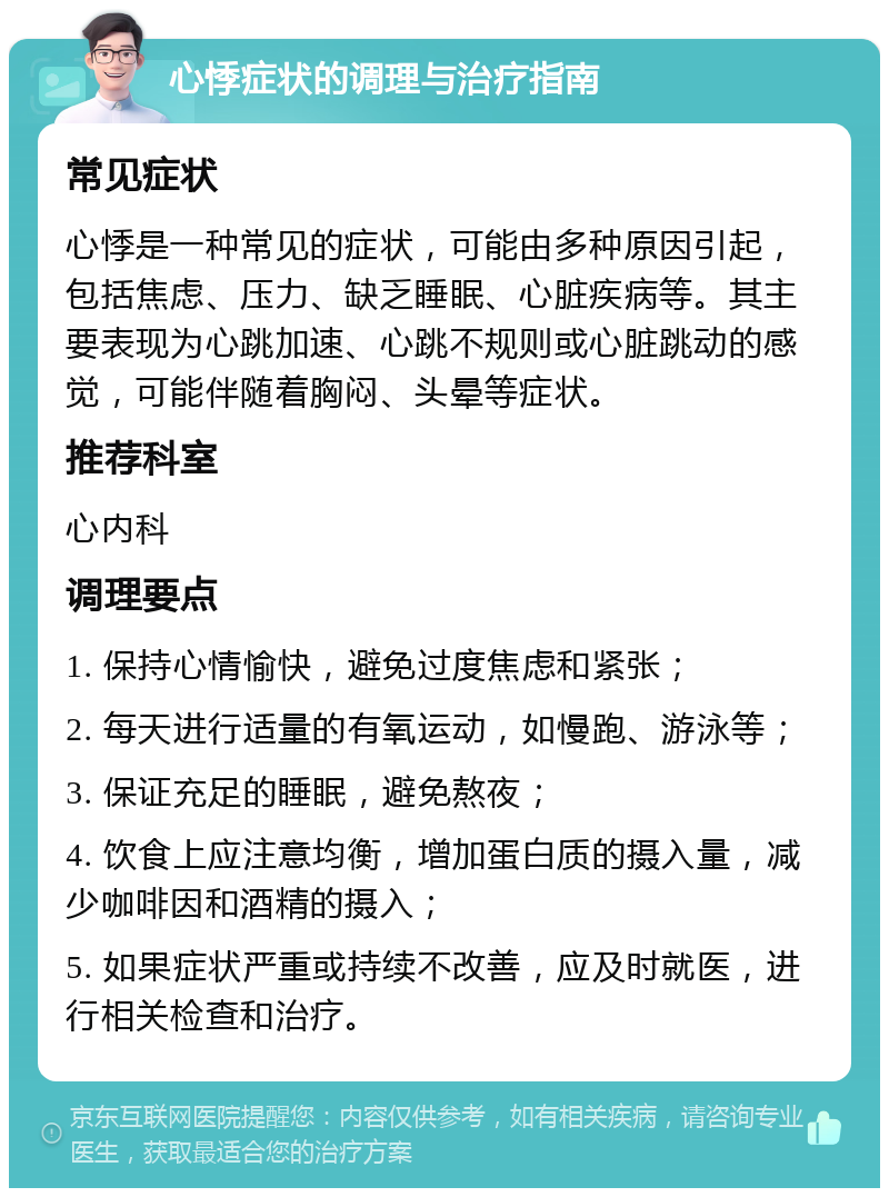 心悸症状的调理与治疗指南 常见症状 心悸是一种常见的症状，可能由多种原因引起，包括焦虑、压力、缺乏睡眠、心脏疾病等。其主要表现为心跳加速、心跳不规则或心脏跳动的感觉，可能伴随着胸闷、头晕等症状。 推荐科室 心内科 调理要点 1. 保持心情愉快，避免过度焦虑和紧张； 2. 每天进行适量的有氧运动，如慢跑、游泳等； 3. 保证充足的睡眠，避免熬夜； 4. 饮食上应注意均衡，增加蛋白质的摄入量，减少咖啡因和酒精的摄入； 5. 如果症状严重或持续不改善，应及时就医，进行相关检查和治疗。