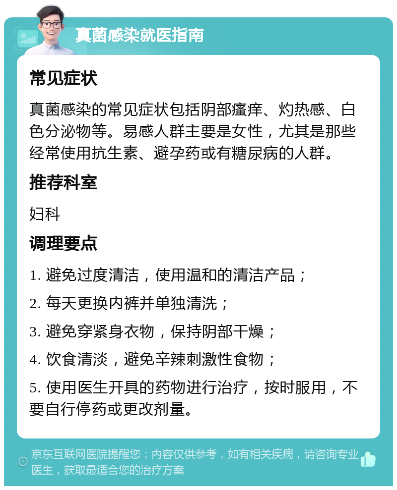 真菌感染就医指南 常见症状 真菌感染的常见症状包括阴部瘙痒、灼热感、白色分泌物等。易感人群主要是女性，尤其是那些经常使用抗生素、避孕药或有糖尿病的人群。 推荐科室 妇科 调理要点 1. 避免过度清洁，使用温和的清洁产品； 2. 每天更换内裤并单独清洗； 3. 避免穿紧身衣物，保持阴部干燥； 4. 饮食清淡，避免辛辣刺激性食物； 5. 使用医生开具的药物进行治疗，按时服用，不要自行停药或更改剂量。