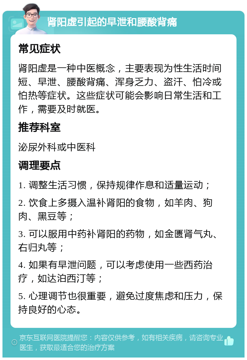 肾阳虚引起的早泄和腰酸背痛 常见症状 肾阳虚是一种中医概念，主要表现为性生活时间短、早泄、腰酸背痛、浑身乏力、盗汗、怕冷或怕热等症状。这些症状可能会影响日常生活和工作，需要及时就医。 推荐科室 泌尿外科或中医科 调理要点 1. 调整生活习惯，保持规律作息和适量运动； 2. 饮食上多摄入温补肾阳的食物，如羊肉、狗肉、黑豆等； 3. 可以服用中药补肾阳的药物，如金匮肾气丸、右归丸等； 4. 如果有早泄问题，可以考虑使用一些西药治疗，如达泊西汀等； 5. 心理调节也很重要，避免过度焦虑和压力，保持良好的心态。