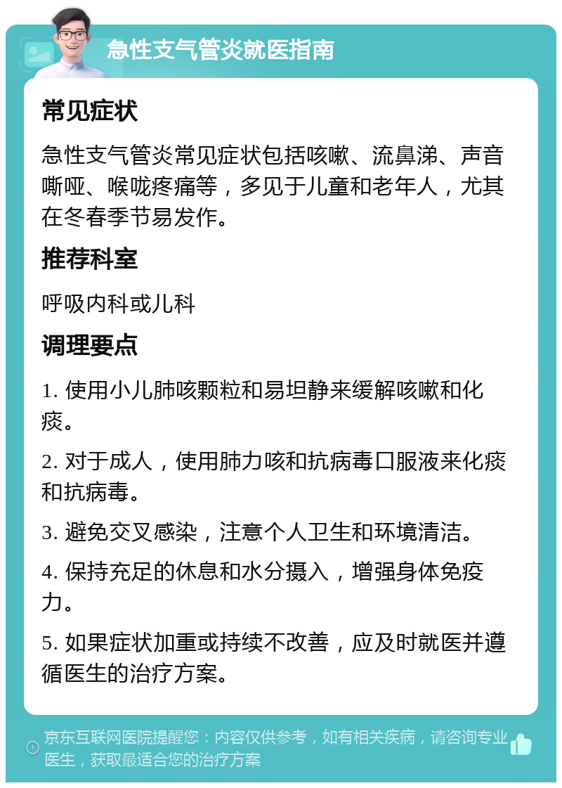 急性支气管炎就医指南 常见症状 急性支气管炎常见症状包括咳嗽、流鼻涕、声音嘶哑、喉咙疼痛等，多见于儿童和老年人，尤其在冬春季节易发作。 推荐科室 呼吸内科或儿科 调理要点 1. 使用小儿肺咳颗粒和易坦静来缓解咳嗽和化痰。 2. 对于成人，使用肺力咳和抗病毒口服液来化痰和抗病毒。 3. 避免交叉感染，注意个人卫生和环境清洁。 4. 保持充足的休息和水分摄入，增强身体免疫力。 5. 如果症状加重或持续不改善，应及时就医并遵循医生的治疗方案。