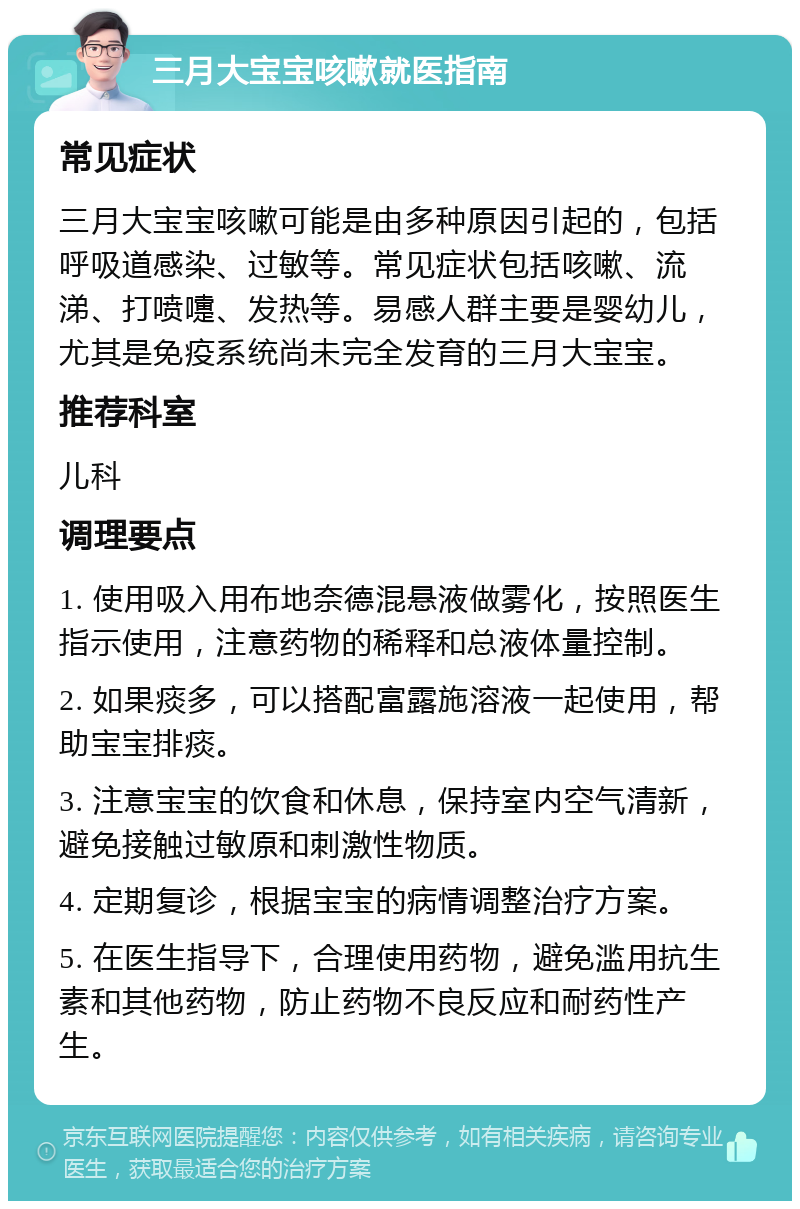 三月大宝宝咳嗽就医指南 常见症状 三月大宝宝咳嗽可能是由多种原因引起的，包括呼吸道感染、过敏等。常见症状包括咳嗽、流涕、打喷嚏、发热等。易感人群主要是婴幼儿，尤其是免疫系统尚未完全发育的三月大宝宝。 推荐科室 儿科 调理要点 1. 使用吸入用布地奈德混悬液做雾化，按照医生指示使用，注意药物的稀释和总液体量控制。 2. 如果痰多，可以搭配富露施溶液一起使用，帮助宝宝排痰。 3. 注意宝宝的饮食和休息，保持室内空气清新，避免接触过敏原和刺激性物质。 4. 定期复诊，根据宝宝的病情调整治疗方案。 5. 在医生指导下，合理使用药物，避免滥用抗生素和其他药物，防止药物不良反应和耐药性产生。