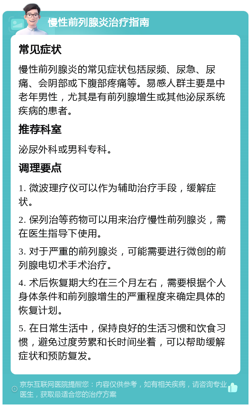 慢性前列腺炎治疗指南 常见症状 慢性前列腺炎的常见症状包括尿频、尿急、尿痛、会阴部或下腹部疼痛等。易感人群主要是中老年男性，尤其是有前列腺增生或其他泌尿系统疾病的患者。 推荐科室 泌尿外科或男科专科。 调理要点 1. 微波理疗仪可以作为辅助治疗手段，缓解症状。 2. 保列治等药物可以用来治疗慢性前列腺炎，需在医生指导下使用。 3. 对于严重的前列腺炎，可能需要进行微创的前列腺电切术手术治疗。 4. 术后恢复期大约在三个月左右，需要根据个人身体条件和前列腺增生的严重程度来确定具体的恢复计划。 5. 在日常生活中，保持良好的生活习惯和饮食习惯，避免过度劳累和长时间坐着，可以帮助缓解症状和预防复发。