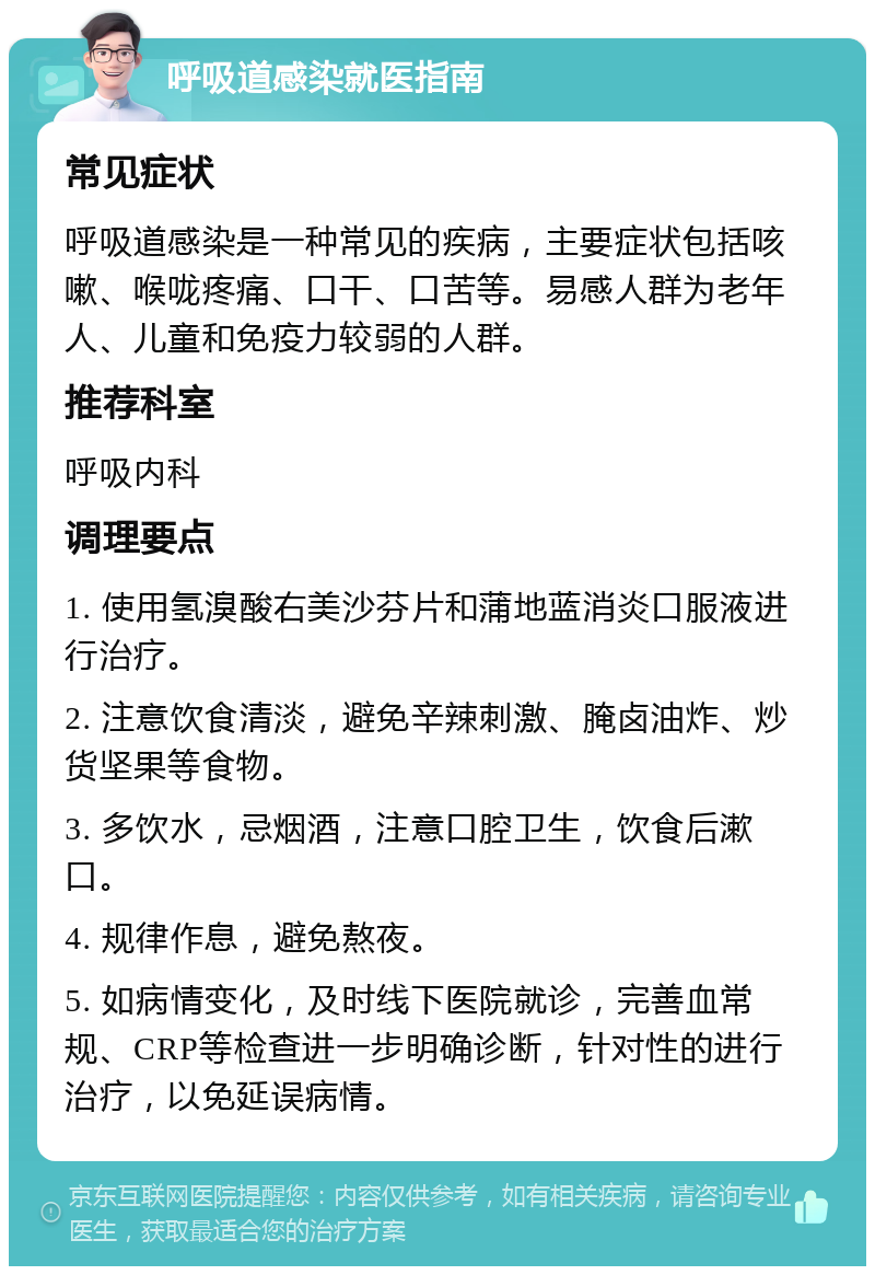 呼吸道感染就医指南 常见症状 呼吸道感染是一种常见的疾病，主要症状包括咳嗽、喉咙疼痛、口干、口苦等。易感人群为老年人、儿童和免疫力较弱的人群。 推荐科室 呼吸内科 调理要点 1. 使用氢溴酸右美沙芬片和蒲地蓝消炎口服液进行治疗。 2. 注意饮食清淡，避免辛辣刺激、腌卤油炸、炒货坚果等食物。 3. 多饮水，忌烟酒，注意口腔卫生，饮食后漱口。 4. 规律作息，避免熬夜。 5. 如病情变化，及时线下医院就诊，完善血常规、CRP等检查进一步明确诊断，针对性的进行治疗，以免延误病情。