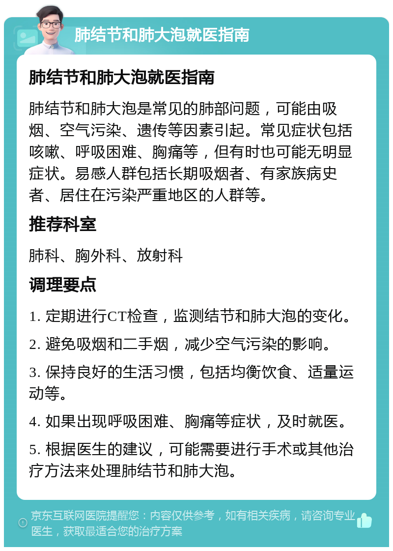 肺结节和肺大泡就医指南 肺结节和肺大泡就医指南 肺结节和肺大泡是常见的肺部问题，可能由吸烟、空气污染、遗传等因素引起。常见症状包括咳嗽、呼吸困难、胸痛等，但有时也可能无明显症状。易感人群包括长期吸烟者、有家族病史者、居住在污染严重地区的人群等。 推荐科室 肺科、胸外科、放射科 调理要点 1. 定期进行CT检查，监测结节和肺大泡的变化。 2. 避免吸烟和二手烟，减少空气污染的影响。 3. 保持良好的生活习惯，包括均衡饮食、适量运动等。 4. 如果出现呼吸困难、胸痛等症状，及时就医。 5. 根据医生的建议，可能需要进行手术或其他治疗方法来处理肺结节和肺大泡。