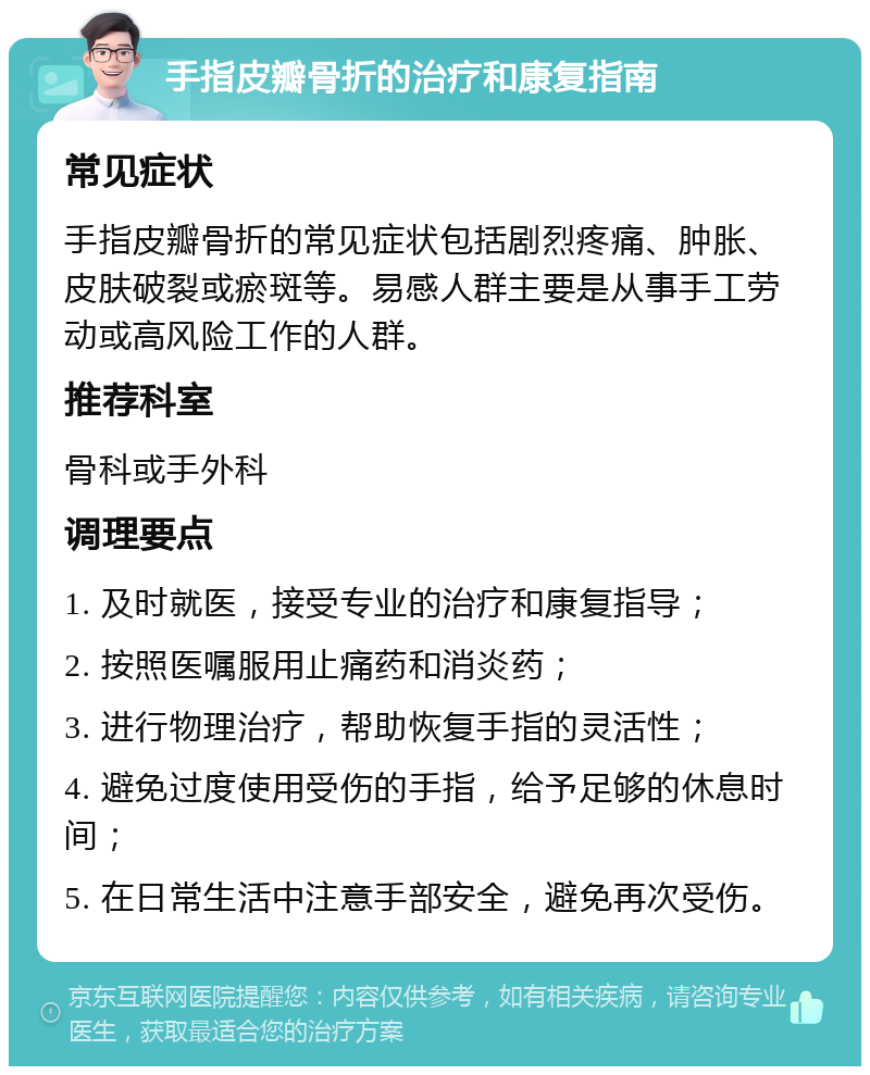 手指皮瓣骨折的治疗和康复指南 常见症状 手指皮瓣骨折的常见症状包括剧烈疼痛、肿胀、皮肤破裂或瘀斑等。易感人群主要是从事手工劳动或高风险工作的人群。 推荐科室 骨科或手外科 调理要点 1. 及时就医，接受专业的治疗和康复指导； 2. 按照医嘱服用止痛药和消炎药； 3. 进行物理治疗，帮助恢复手指的灵活性； 4. 避免过度使用受伤的手指，给予足够的休息时间； 5. 在日常生活中注意手部安全，避免再次受伤。