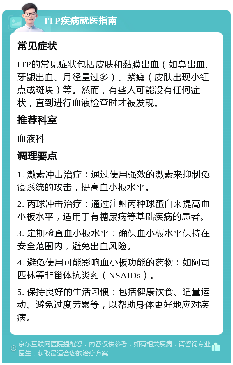 ITP疾病就医指南 常见症状 ITP的常见症状包括皮肤和黏膜出血（如鼻出血、牙龈出血、月经量过多）、紫癜（皮肤出现小红点或斑块）等。然而，有些人可能没有任何症状，直到进行血液检查时才被发现。 推荐科室 血液科 调理要点 1. 激素冲击治疗：通过使用强效的激素来抑制免疫系统的攻击，提高血小板水平。 2. 丙球冲击治疗：通过注射丙种球蛋白来提高血小板水平，适用于有糖尿病等基础疾病的患者。 3. 定期检查血小板水平：确保血小板水平保持在安全范围内，避免出血风险。 4. 避免使用可能影响血小板功能的药物：如阿司匹林等非甾体抗炎药（NSAIDs）。 5. 保持良好的生活习惯：包括健康饮食、适量运动、避免过度劳累等，以帮助身体更好地应对疾病。