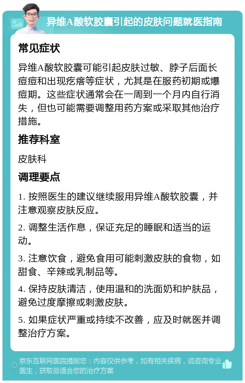 异维A酸软胶囊引起的皮肤问题就医指南 常见症状 异维A酸软胶囊可能引起皮肤过敏、脖子后面长痘痘和出现疙瘩等症状，尤其是在服药初期或爆痘期。这些症状通常会在一周到一个月内自行消失，但也可能需要调整用药方案或采取其他治疗措施。 推荐科室 皮肤科 调理要点 1. 按照医生的建议继续服用异维A酸软胶囊，并注意观察皮肤反应。 2. 调整生活作息，保证充足的睡眠和适当的运动。 3. 注意饮食，避免食用可能刺激皮肤的食物，如甜食、辛辣或乳制品等。 4. 保持皮肤清洁，使用温和的洗面奶和护肤品，避免过度摩擦或刺激皮肤。 5. 如果症状严重或持续不改善，应及时就医并调整治疗方案。