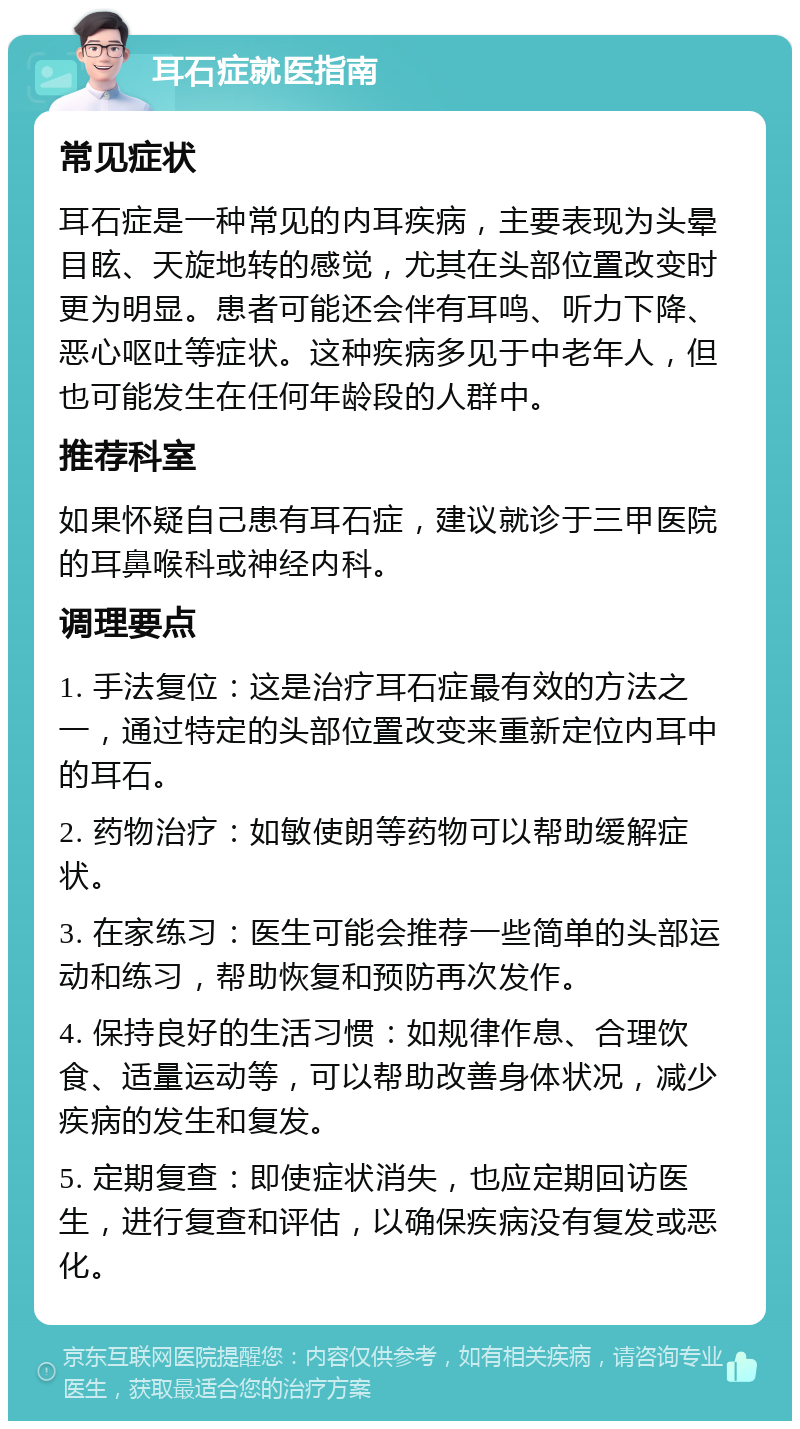 耳石症就医指南 常见症状 耳石症是一种常见的内耳疾病，主要表现为头晕目眩、天旋地转的感觉，尤其在头部位置改变时更为明显。患者可能还会伴有耳鸣、听力下降、恶心呕吐等症状。这种疾病多见于中老年人，但也可能发生在任何年龄段的人群中。 推荐科室 如果怀疑自己患有耳石症，建议就诊于三甲医院的耳鼻喉科或神经内科。 调理要点 1. 手法复位：这是治疗耳石症最有效的方法之一，通过特定的头部位置改变来重新定位内耳中的耳石。 2. 药物治疗：如敏使朗等药物可以帮助缓解症状。 3. 在家练习：医生可能会推荐一些简单的头部运动和练习，帮助恢复和预防再次发作。 4. 保持良好的生活习惯：如规律作息、合理饮食、适量运动等，可以帮助改善身体状况，减少疾病的发生和复发。 5. 定期复查：即使症状消失，也应定期回访医生，进行复查和评估，以确保疾病没有复发或恶化。