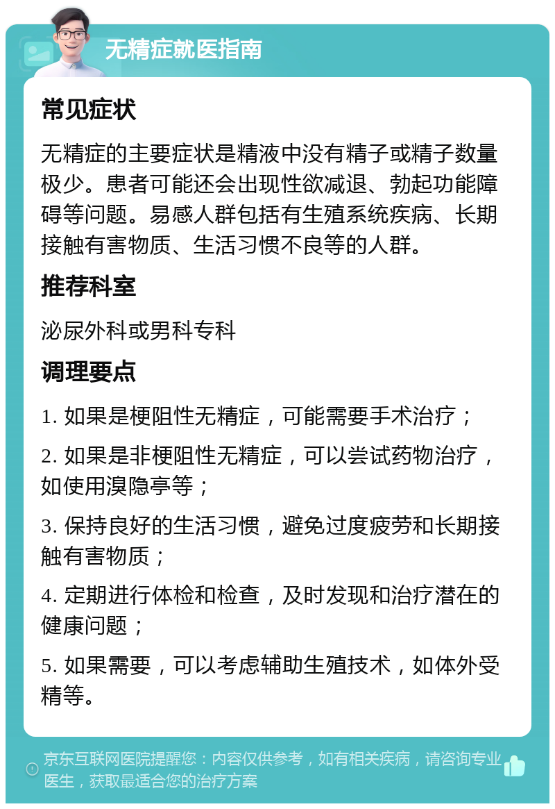 无精症就医指南 常见症状 无精症的主要症状是精液中没有精子或精子数量极少。患者可能还会出现性欲减退、勃起功能障碍等问题。易感人群包括有生殖系统疾病、长期接触有害物质、生活习惯不良等的人群。 推荐科室 泌尿外科或男科专科 调理要点 1. 如果是梗阻性无精症，可能需要手术治疗； 2. 如果是非梗阻性无精症，可以尝试药物治疗，如使用溴隐亭等； 3. 保持良好的生活习惯，避免过度疲劳和长期接触有害物质； 4. 定期进行体检和检查，及时发现和治疗潜在的健康问题； 5. 如果需要，可以考虑辅助生殖技术，如体外受精等。