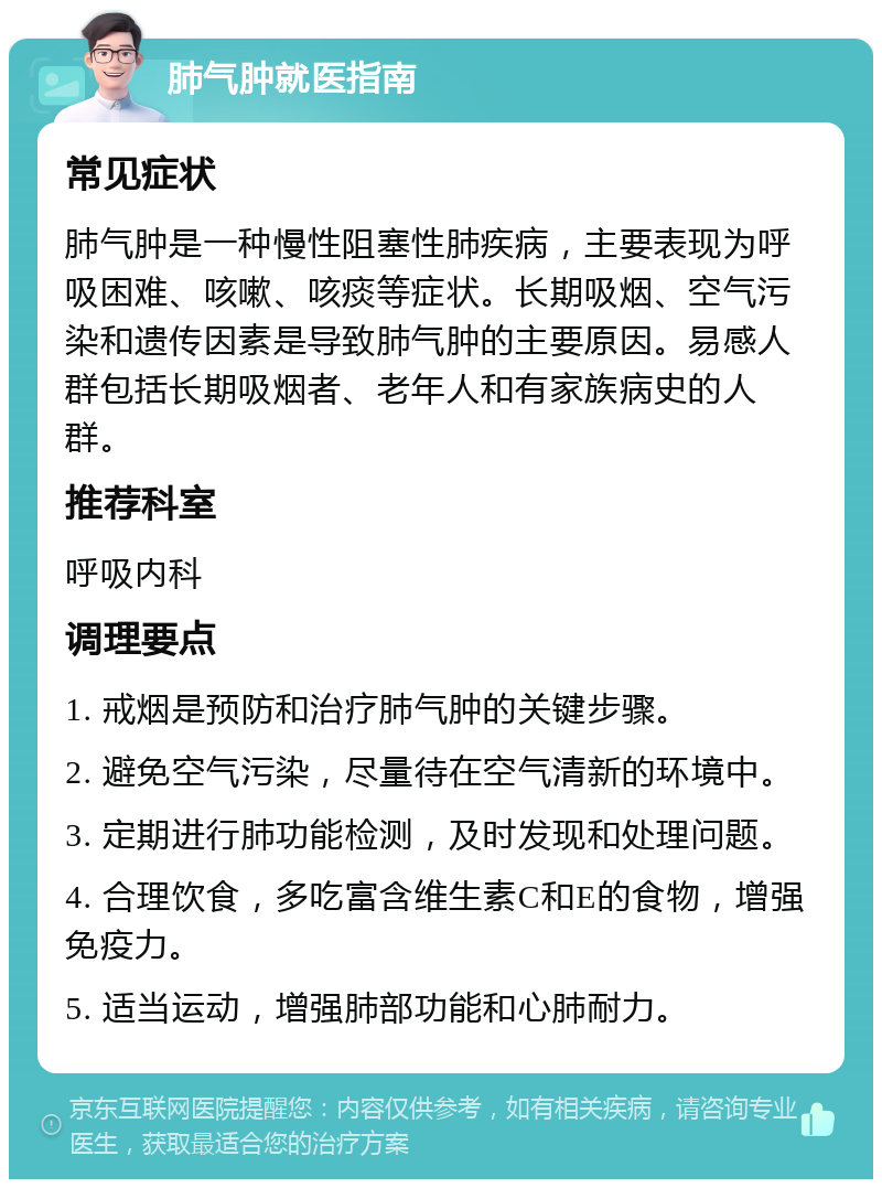 肺气肿就医指南 常见症状 肺气肿是一种慢性阻塞性肺疾病，主要表现为呼吸困难、咳嗽、咳痰等症状。长期吸烟、空气污染和遗传因素是导致肺气肿的主要原因。易感人群包括长期吸烟者、老年人和有家族病史的人群。 推荐科室 呼吸内科 调理要点 1. 戒烟是预防和治疗肺气肿的关键步骤。 2. 避免空气污染，尽量待在空气清新的环境中。 3. 定期进行肺功能检测，及时发现和处理问题。 4. 合理饮食，多吃富含维生素C和E的食物，增强免疫力。 5. 适当运动，增强肺部功能和心肺耐力。