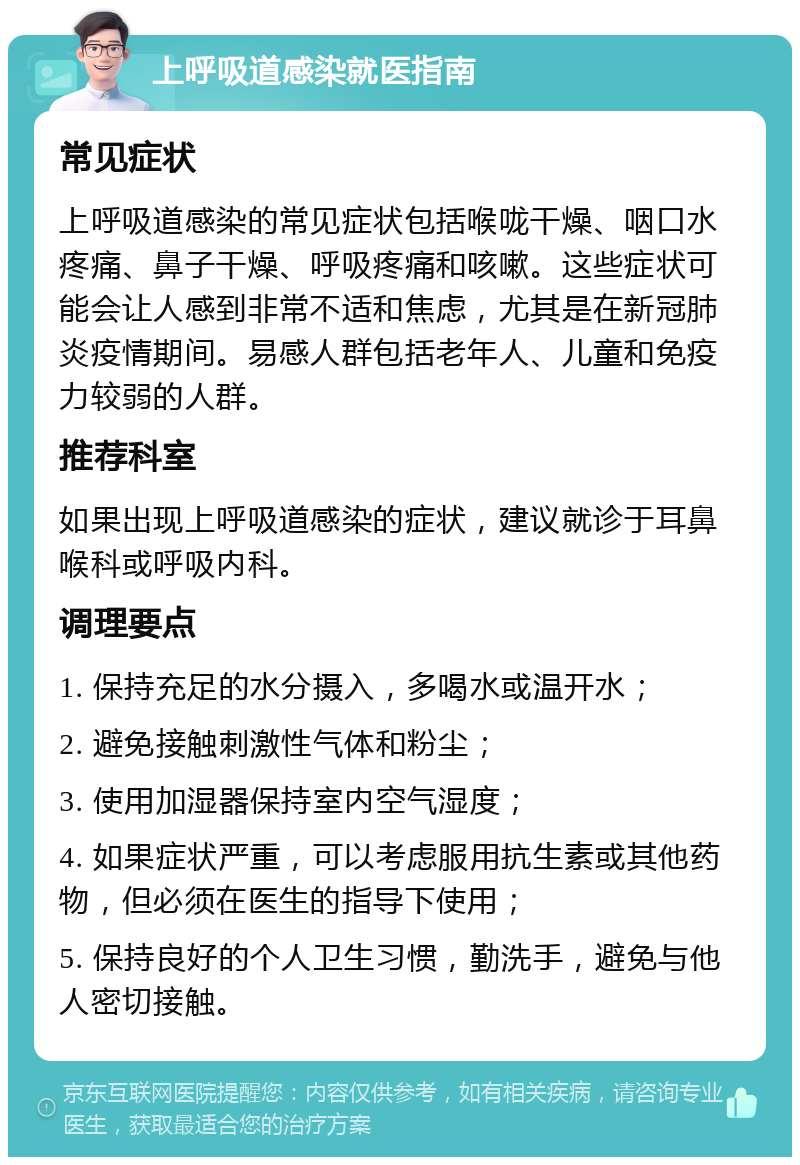 上呼吸道感染就医指南 常见症状 上呼吸道感染的常见症状包括喉咙干燥、咽口水疼痛、鼻子干燥、呼吸疼痛和咳嗽。这些症状可能会让人感到非常不适和焦虑，尤其是在新冠肺炎疫情期间。易感人群包括老年人、儿童和免疫力较弱的人群。 推荐科室 如果出现上呼吸道感染的症状，建议就诊于耳鼻喉科或呼吸内科。 调理要点 1. 保持充足的水分摄入，多喝水或温开水； 2. 避免接触刺激性气体和粉尘； 3. 使用加湿器保持室内空气湿度； 4. 如果症状严重，可以考虑服用抗生素或其他药物，但必须在医生的指导下使用； 5. 保持良好的个人卫生习惯，勤洗手，避免与他人密切接触。