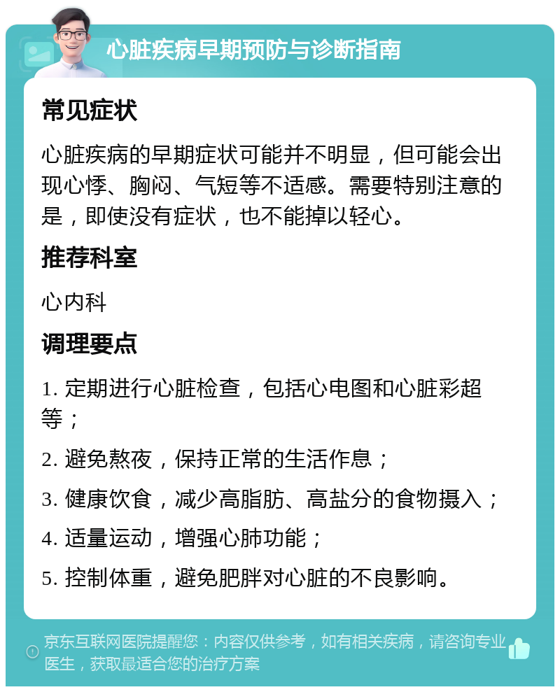 心脏疾病早期预防与诊断指南 常见症状 心脏疾病的早期症状可能并不明显，但可能会出现心悸、胸闷、气短等不适感。需要特别注意的是，即使没有症状，也不能掉以轻心。 推荐科室 心内科 调理要点 1. 定期进行心脏检查，包括心电图和心脏彩超等； 2. 避免熬夜，保持正常的生活作息； 3. 健康饮食，减少高脂肪、高盐分的食物摄入； 4. 适量运动，增强心肺功能； 5. 控制体重，避免肥胖对心脏的不良影响。