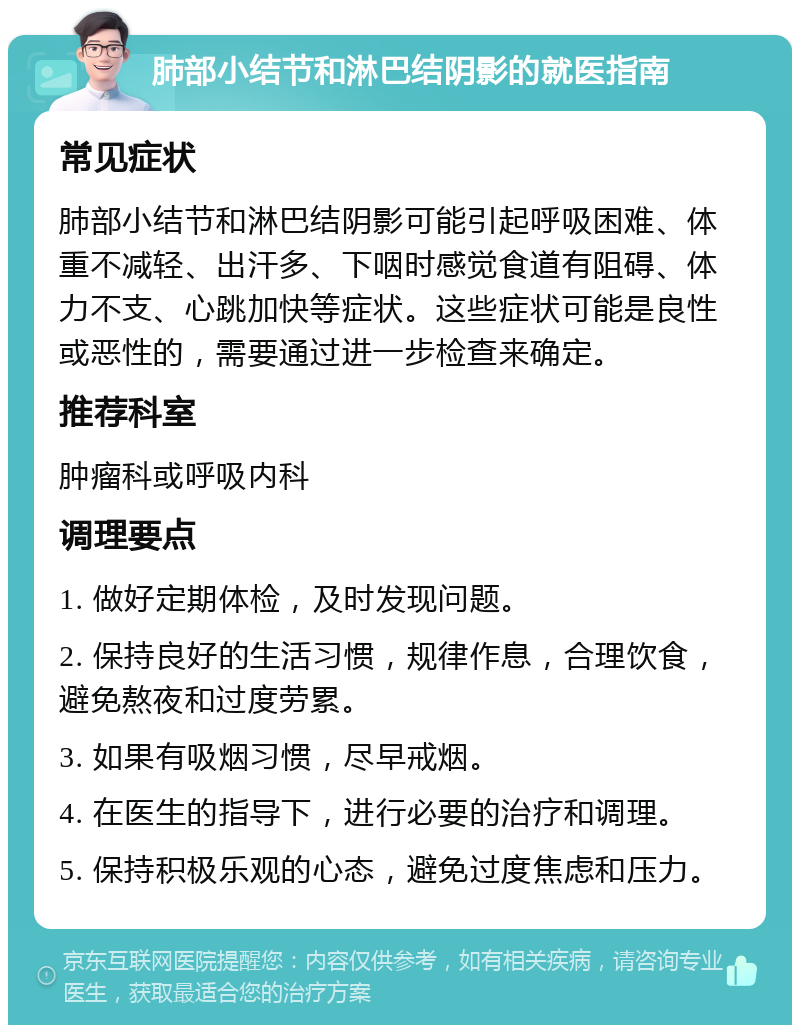 肺部小结节和淋巴结阴影的就医指南 常见症状 肺部小结节和淋巴结阴影可能引起呼吸困难、体重不减轻、出汗多、下咽时感觉食道有阻碍、体力不支、心跳加快等症状。这些症状可能是良性或恶性的，需要通过进一步检查来确定。 推荐科室 肿瘤科或呼吸内科 调理要点 1. 做好定期体检，及时发现问题。 2. 保持良好的生活习惯，规律作息，合理饮食，避免熬夜和过度劳累。 3. 如果有吸烟习惯，尽早戒烟。 4. 在医生的指导下，进行必要的治疗和调理。 5. 保持积极乐观的心态，避免过度焦虑和压力。