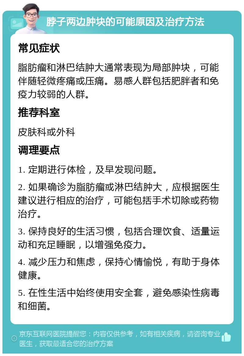 脖子两边肿块的可能原因及治疗方法 常见症状 脂肪瘤和淋巴结肿大通常表现为局部肿块，可能伴随轻微疼痛或压痛。易感人群包括肥胖者和免疫力较弱的人群。 推荐科室 皮肤科或外科 调理要点 1. 定期进行体检，及早发现问题。 2. 如果确诊为脂肪瘤或淋巴结肿大，应根据医生建议进行相应的治疗，可能包括手术切除或药物治疗。 3. 保持良好的生活习惯，包括合理饮食、适量运动和充足睡眠，以增强免疫力。 4. 减少压力和焦虑，保持心情愉悦，有助于身体健康。 5. 在性生活中始终使用安全套，避免感染性病毒和细菌。