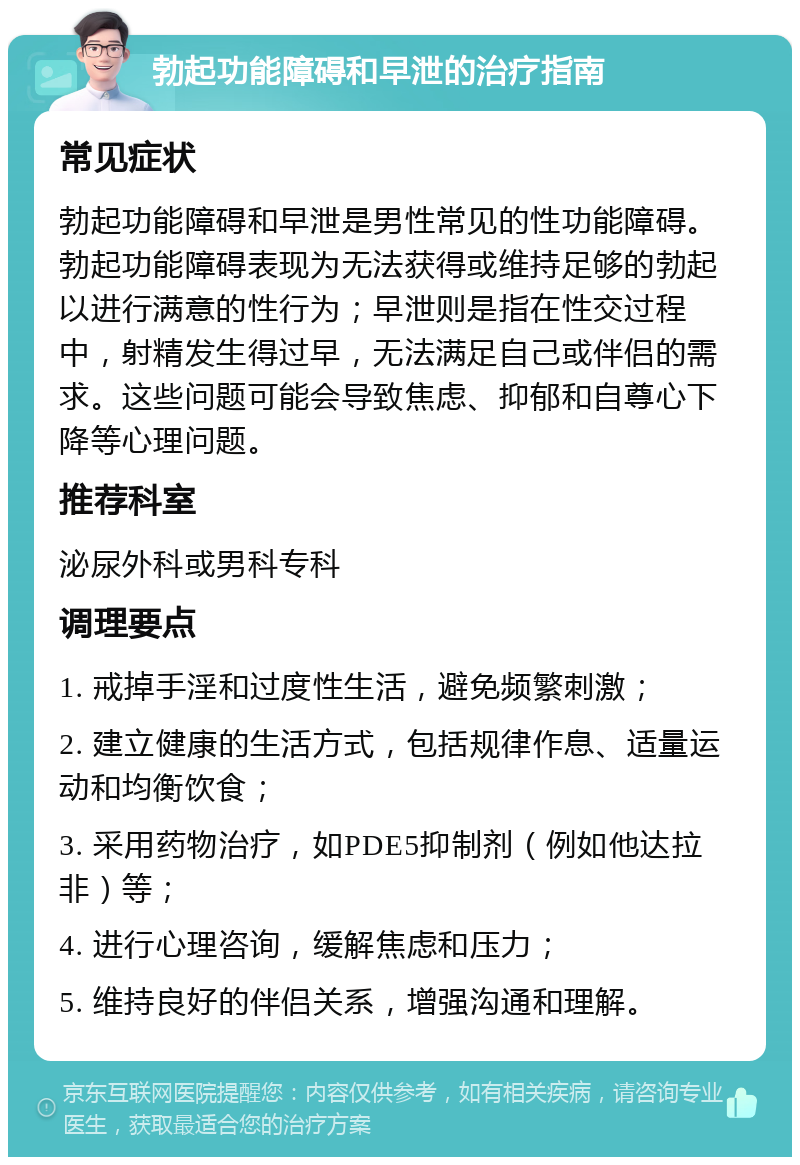 勃起功能障碍和早泄的治疗指南 常见症状 勃起功能障碍和早泄是男性常见的性功能障碍。勃起功能障碍表现为无法获得或维持足够的勃起以进行满意的性行为；早泄则是指在性交过程中，射精发生得过早，无法满足自己或伴侣的需求。这些问题可能会导致焦虑、抑郁和自尊心下降等心理问题。 推荐科室 泌尿外科或男科专科 调理要点 1. 戒掉手淫和过度性生活，避免频繁刺激； 2. 建立健康的生活方式，包括规律作息、适量运动和均衡饮食； 3. 采用药物治疗，如PDE5抑制剂（例如他达拉非）等； 4. 进行心理咨询，缓解焦虑和压力； 5. 维持良好的伴侣关系，增强沟通和理解。