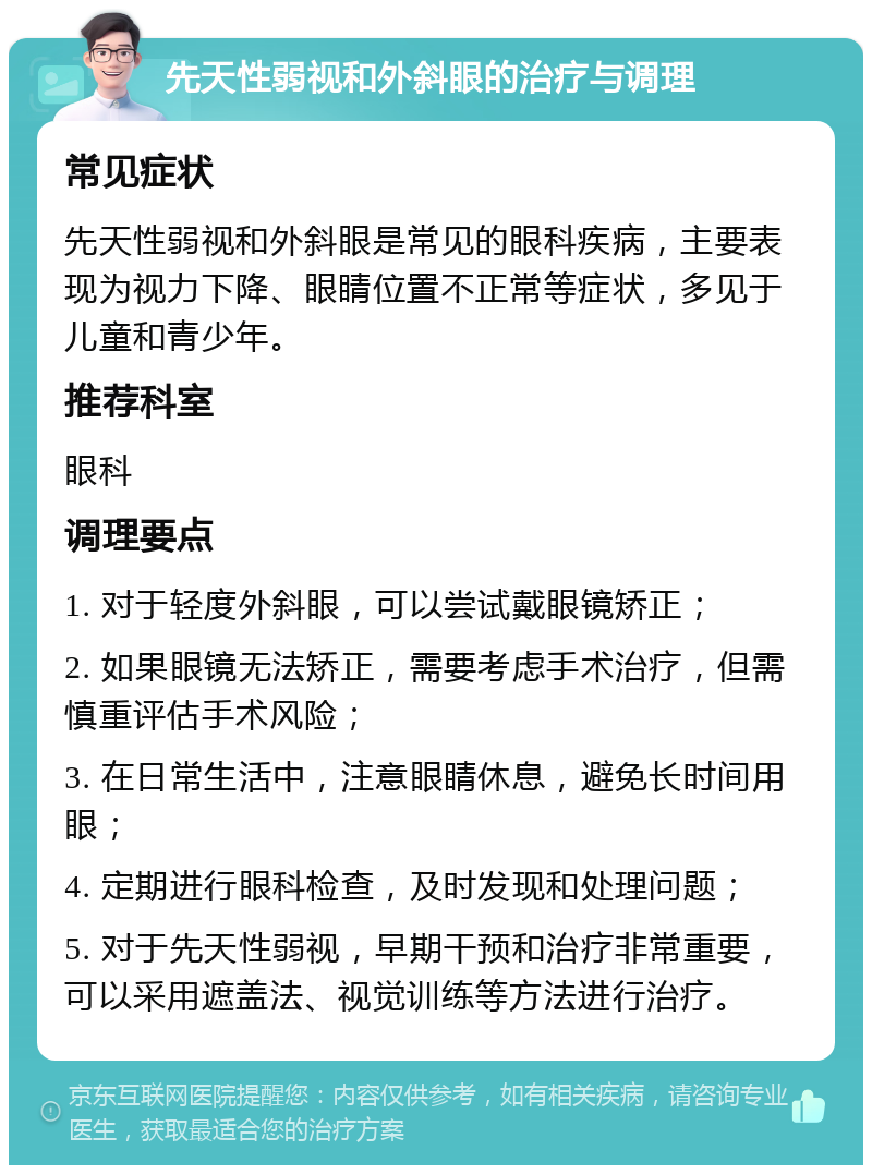 先天性弱视和外斜眼的治疗与调理 常见症状 先天性弱视和外斜眼是常见的眼科疾病，主要表现为视力下降、眼睛位置不正常等症状，多见于儿童和青少年。 推荐科室 眼科 调理要点 1. 对于轻度外斜眼，可以尝试戴眼镜矫正； 2. 如果眼镜无法矫正，需要考虑手术治疗，但需慎重评估手术风险； 3. 在日常生活中，注意眼睛休息，避免长时间用眼； 4. 定期进行眼科检查，及时发现和处理问题； 5. 对于先天性弱视，早期干预和治疗非常重要，可以采用遮盖法、视觉训练等方法进行治疗。