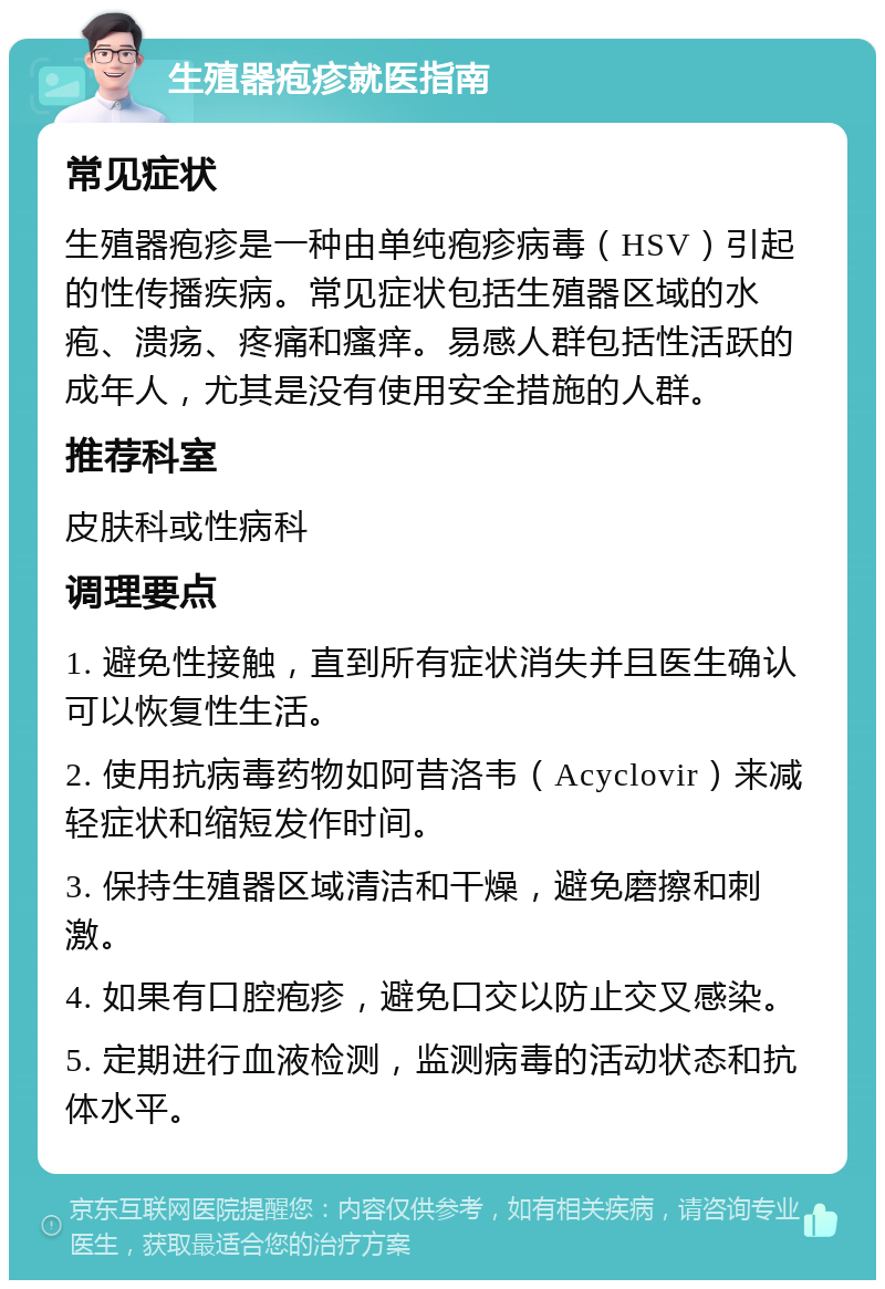 生殖器疱疹就医指南 常见症状 生殖器疱疹是一种由单纯疱疹病毒（HSV）引起的性传播疾病。常见症状包括生殖器区域的水疱、溃疡、疼痛和瘙痒。易感人群包括性活跃的成年人，尤其是没有使用安全措施的人群。 推荐科室 皮肤科或性病科 调理要点 1. 避免性接触，直到所有症状消失并且医生确认可以恢复性生活。 2. 使用抗病毒药物如阿昔洛韦（Acyclovir）来减轻症状和缩短发作时间。 3. 保持生殖器区域清洁和干燥，避免磨擦和刺激。 4. 如果有口腔疱疹，避免口交以防止交叉感染。 5. 定期进行血液检测，监测病毒的活动状态和抗体水平。