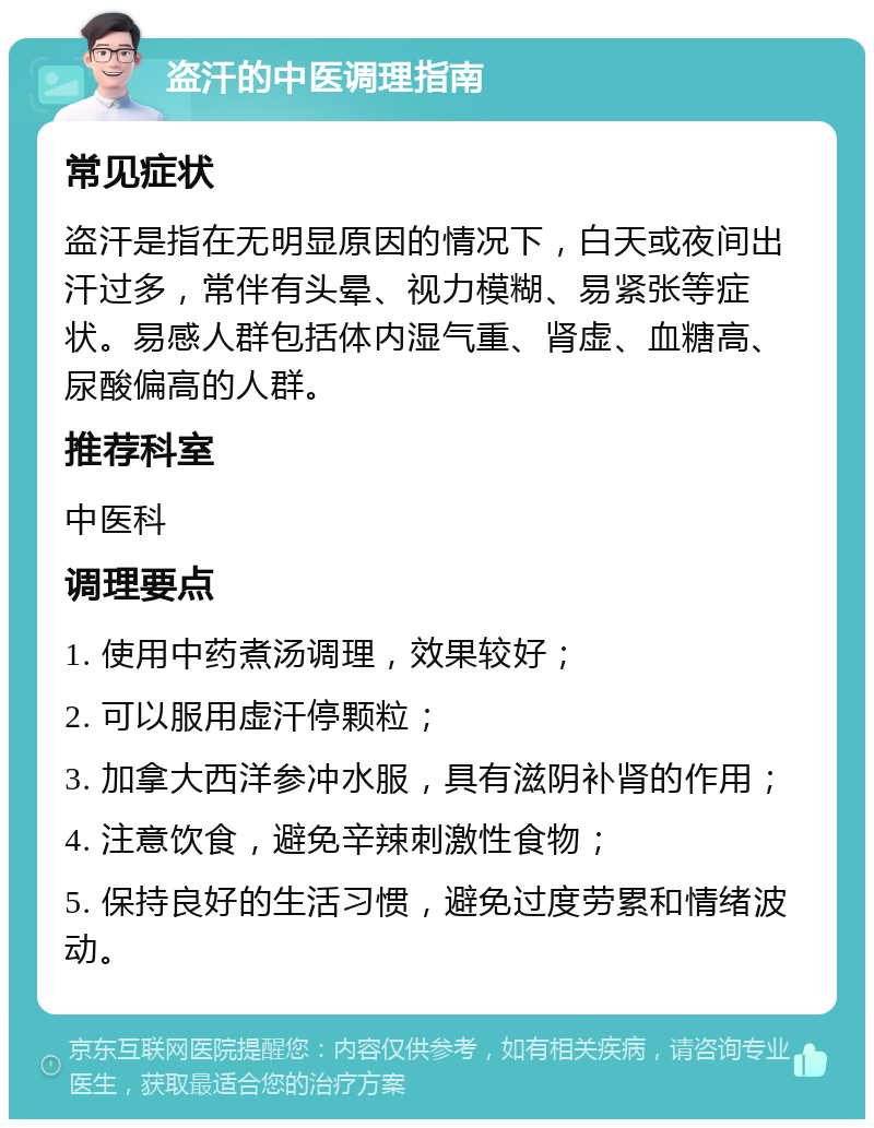 盗汗的中医调理指南 常见症状 盗汗是指在无明显原因的情况下，白天或夜间出汗过多，常伴有头晕、视力模糊、易紧张等症状。易感人群包括体内湿气重、肾虚、血糖高、尿酸偏高的人群。 推荐科室 中医科 调理要点 1. 使用中药煮汤调理，效果较好； 2. 可以服用虚汗停颗粒； 3. 加拿大西洋参冲水服，具有滋阴补肾的作用； 4. 注意饮食，避免辛辣刺激性食物； 5. 保持良好的生活习惯，避免过度劳累和情绪波动。