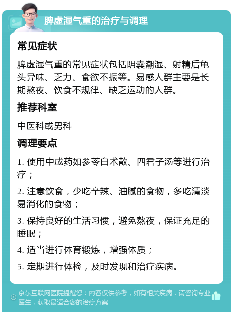 脾虚湿气重的治疗与调理 常见症状 脾虚湿气重的常见症状包括阴囊潮湿、射精后龟头异味、乏力、食欲不振等。易感人群主要是长期熬夜、饮食不规律、缺乏运动的人群。 推荐科室 中医科或男科 调理要点 1. 使用中成药如参苓白术散、四君子汤等进行治疗； 2. 注意饮食，少吃辛辣、油腻的食物，多吃清淡易消化的食物； 3. 保持良好的生活习惯，避免熬夜，保证充足的睡眠； 4. 适当进行体育锻炼，增强体质； 5. 定期进行体检，及时发现和治疗疾病。