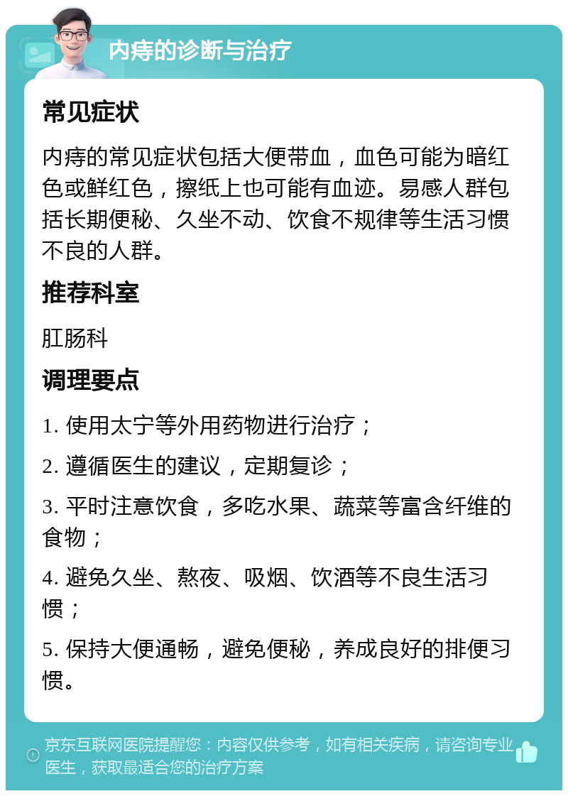 内痔的诊断与治疗 常见症状 内痔的常见症状包括大便带血，血色可能为暗红色或鲜红色，擦纸上也可能有血迹。易感人群包括长期便秘、久坐不动、饮食不规律等生活习惯不良的人群。 推荐科室 肛肠科 调理要点 1. 使用太宁等外用药物进行治疗； 2. 遵循医生的建议，定期复诊； 3. 平时注意饮食，多吃水果、蔬菜等富含纤维的食物； 4. 避免久坐、熬夜、吸烟、饮酒等不良生活习惯； 5. 保持大便通畅，避免便秘，养成良好的排便习惯。