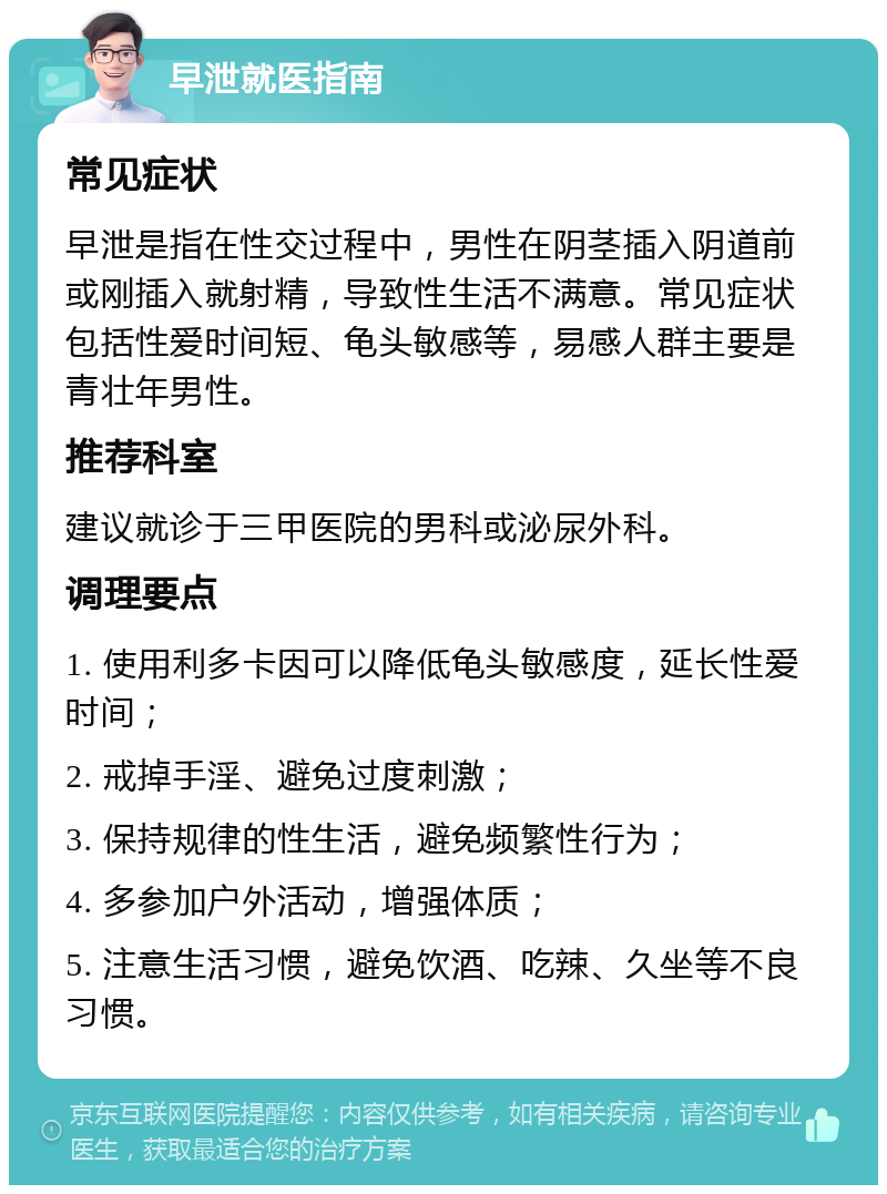 早泄就医指南 常见症状 早泄是指在性交过程中，男性在阴茎插入阴道前或刚插入就射精，导致性生活不满意。常见症状包括性爱时间短、龟头敏感等，易感人群主要是青壮年男性。 推荐科室 建议就诊于三甲医院的男科或泌尿外科。 调理要点 1. 使用利多卡因可以降低龟头敏感度，延长性爱时间； 2. 戒掉手淫、避免过度刺激； 3. 保持规律的性生活，避免频繁性行为； 4. 多参加户外活动，增强体质； 5. 注意生活习惯，避免饮酒、吃辣、久坐等不良习惯。