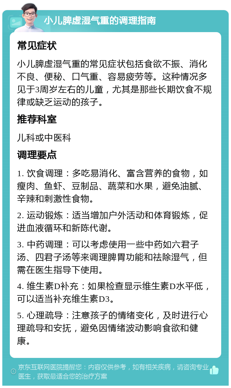 小儿脾虚湿气重的调理指南 常见症状 小儿脾虚湿气重的常见症状包括食欲不振、消化不良、便秘、口气重、容易疲劳等。这种情况多见于3周岁左右的儿童，尤其是那些长期饮食不规律或缺乏运动的孩子。 推荐科室 儿科或中医科 调理要点 1. 饮食调理：多吃易消化、富含营养的食物，如瘦肉、鱼虾、豆制品、蔬菜和水果，避免油腻、辛辣和刺激性食物。 2. 运动锻炼：适当增加户外活动和体育锻炼，促进血液循环和新陈代谢。 3. 中药调理：可以考虑使用一些中药如六君子汤、四君子汤等来调理脾胃功能和祛除湿气，但需在医生指导下使用。 4. 维生素D补充：如果检查显示维生素D水平低，可以适当补充维生素D3。 5. 心理疏导：注意孩子的情绪变化，及时进行心理疏导和安抚，避免因情绪波动影响食欲和健康。