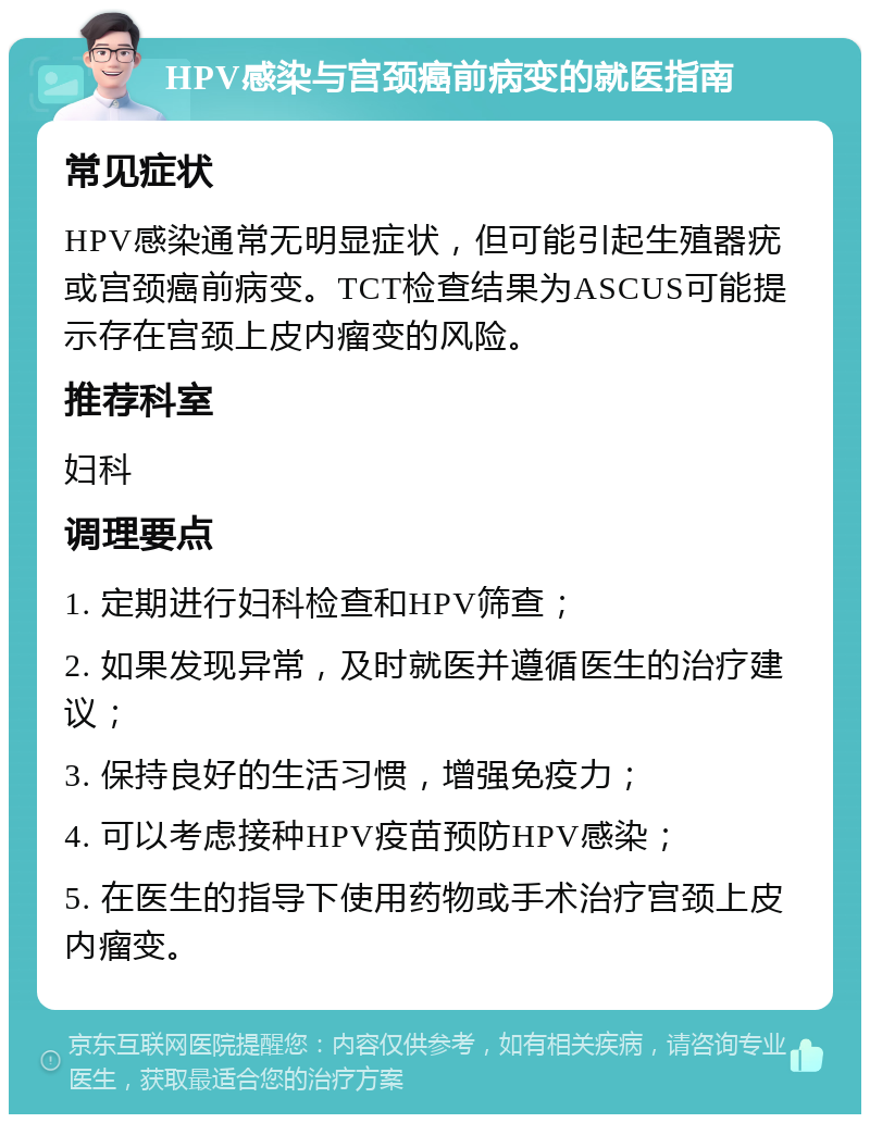 HPV感染与宫颈癌前病变的就医指南 常见症状 HPV感染通常无明显症状，但可能引起生殖器疣或宫颈癌前病变。TCT检查结果为ASCUS可能提示存在宫颈上皮内瘤变的风险。 推荐科室 妇科 调理要点 1. 定期进行妇科检查和HPV筛查； 2. 如果发现异常，及时就医并遵循医生的治疗建议； 3. 保持良好的生活习惯，增强免疫力； 4. 可以考虑接种HPV疫苗预防HPV感染； 5. 在医生的指导下使用药物或手术治疗宫颈上皮内瘤变。