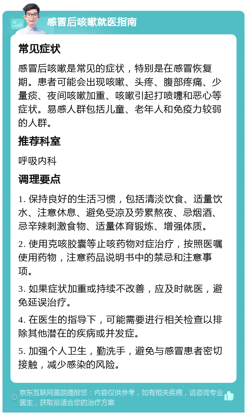 感冒后咳嗽就医指南 常见症状 感冒后咳嗽是常见的症状，特别是在感冒恢复期。患者可能会出现咳嗽、头疼、腹部疼痛、少量痰、夜间咳嗽加重、咳嗽引起打喷嚏和恶心等症状。易感人群包括儿童、老年人和免疫力较弱的人群。 推荐科室 呼吸内科 调理要点 1. 保持良好的生活习惯，包括清淡饮食、适量饮水、注意休息、避免受凉及劳累熬夜、忌烟酒、忌辛辣刺激食物、适量体育锻炼、增强体质。 2. 使用克咳胶囊等止咳药物对症治疗，按照医嘱使用药物，注意药品说明书中的禁忌和注意事项。 3. 如果症状加重或持续不改善，应及时就医，避免延误治疗。 4. 在医生的指导下，可能需要进行相关检查以排除其他潜在的疾病或并发症。 5. 加强个人卫生，勤洗手，避免与感冒患者密切接触，减少感染的风险。