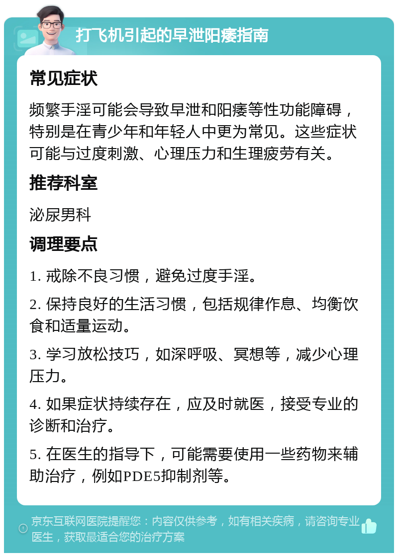 打飞机引起的早泄阳痿指南 常见症状 频繁手淫可能会导致早泄和阳痿等性功能障碍，特别是在青少年和年轻人中更为常见。这些症状可能与过度刺激、心理压力和生理疲劳有关。 推荐科室 泌尿男科 调理要点 1. 戒除不良习惯，避免过度手淫。 2. 保持良好的生活习惯，包括规律作息、均衡饮食和适量运动。 3. 学习放松技巧，如深呼吸、冥想等，减少心理压力。 4. 如果症状持续存在，应及时就医，接受专业的诊断和治疗。 5. 在医生的指导下，可能需要使用一些药物来辅助治疗，例如PDE5抑制剂等。