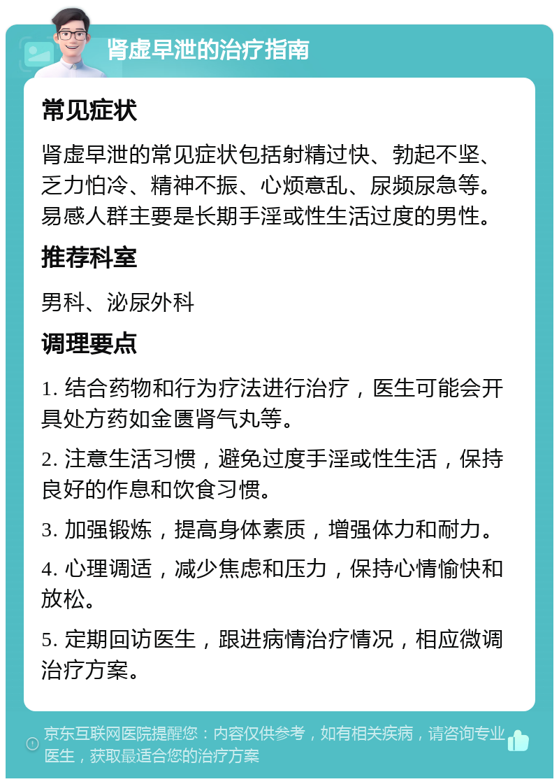 肾虚早泄的治疗指南 常见症状 肾虚早泄的常见症状包括射精过快、勃起不坚、乏力怕冷、精神不振、心烦意乱、尿频尿急等。易感人群主要是长期手淫或性生活过度的男性。 推荐科室 男科、泌尿外科 调理要点 1. 结合药物和行为疗法进行治疗，医生可能会开具处方药如金匮肾气丸等。 2. 注意生活习惯，避免过度手淫或性生活，保持良好的作息和饮食习惯。 3. 加强锻炼，提高身体素质，增强体力和耐力。 4. 心理调适，减少焦虑和压力，保持心情愉快和放松。 5. 定期回访医生，跟进病情治疗情况，相应微调治疗方案。