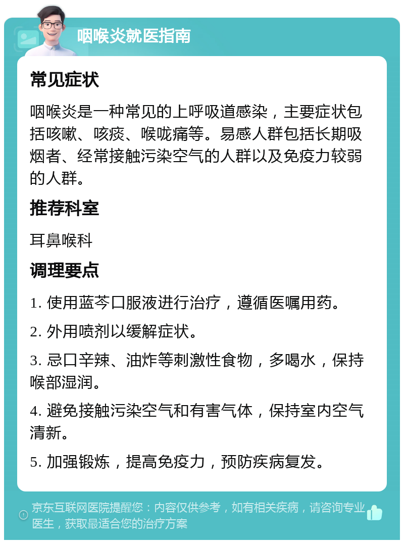 咽喉炎就医指南 常见症状 咽喉炎是一种常见的上呼吸道感染，主要症状包括咳嗽、咳痰、喉咙痛等。易感人群包括长期吸烟者、经常接触污染空气的人群以及免疫力较弱的人群。 推荐科室 耳鼻喉科 调理要点 1. 使用蓝芩口服液进行治疗，遵循医嘱用药。 2. 外用喷剂以缓解症状。 3. 忌口辛辣、油炸等刺激性食物，多喝水，保持喉部湿润。 4. 避免接触污染空气和有害气体，保持室内空气清新。 5. 加强锻炼，提高免疫力，预防疾病复发。