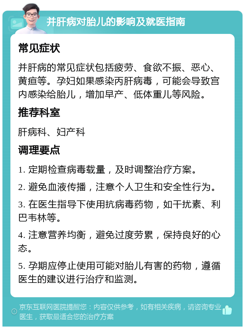 并肝病对胎儿的影响及就医指南 常见症状 并肝病的常见症状包括疲劳、食欲不振、恶心、黄疸等。孕妇如果感染丙肝病毒，可能会导致宫内感染给胎儿，增加早产、低体重儿等风险。 推荐科室 肝病科、妇产科 调理要点 1. 定期检查病毒载量，及时调整治疗方案。 2. 避免血液传播，注意个人卫生和安全性行为。 3. 在医生指导下使用抗病毒药物，如干扰素、利巴韦林等。 4. 注意营养均衡，避免过度劳累，保持良好的心态。 5. 孕期应停止使用可能对胎儿有害的药物，遵循医生的建议进行治疗和监测。